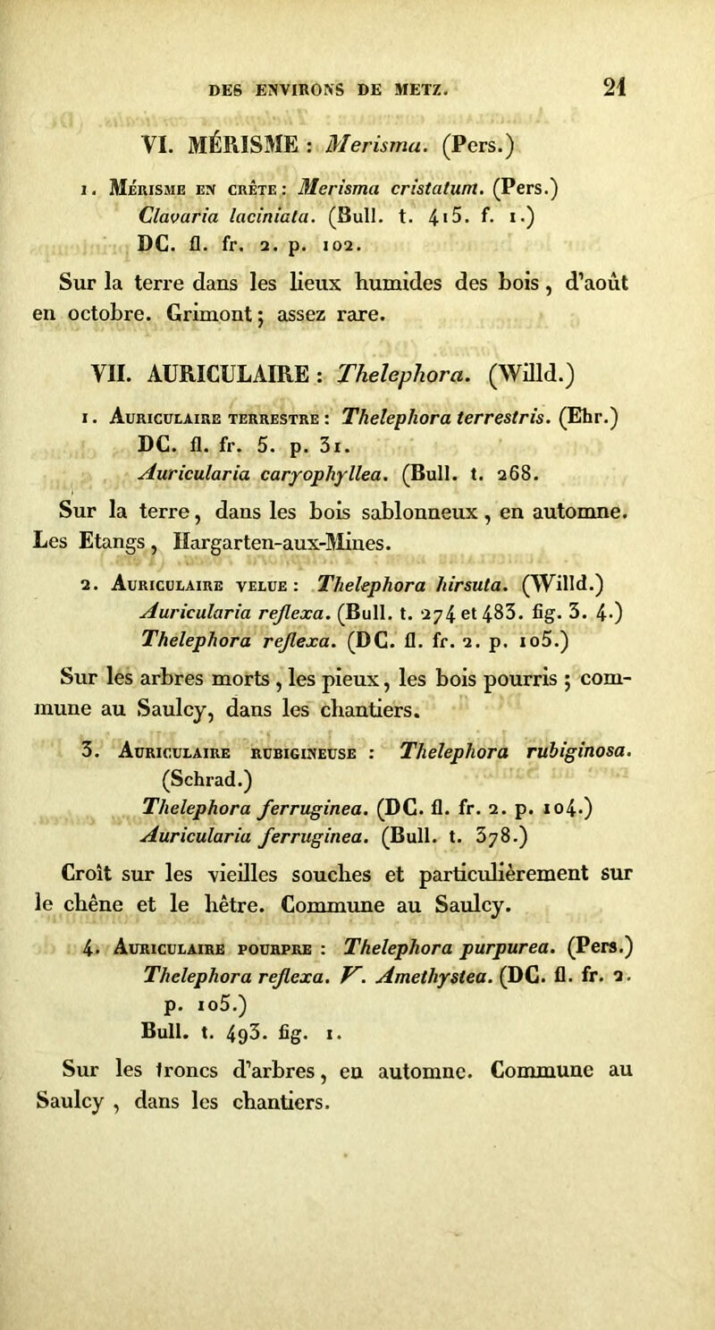 VI. MÉRISME: Merisma. (Pers.) 1. Mérisme en crête : Merisma cristatum. (Pers.) Clavaria laciniata. (Bull. t. 4*5. f. i.) DC. fl. fr. 2. p. 102. Sur la teri'e dans les lieux humides des bois, d’août en octobre. Grimont; assez rare. VII. AURICULAIRE; ThelepJiora. (Willd.) 1. Auricüeaire terrestre : ThelepJiora terrestris. (Ehr.) DC. fl. fr. 5. p. 3i. Auricularia caryophyllea. (Bull. t. 268. Sur la terre, dans les bois sablonneux, en automne. Les Etangs, Hargarten-aux-Mines. 2. Auricüeaire velue: Thelephora hirsuta. (Willd.) Auricularia rejlexa. (Bull. t. 274 et 483. fig. 3. 4-) Thelephora rejlexa. (DC. fl. fr. 2. p. io5.) Sur les arbres morts , les pieux, les bois pourris ; com- mune au Saulcy, dans les chantiers. 3. Auriculaire rubigineuse : Thelephora rubiginosa. (Schrad.) Thelephora ferruginea, (DC. fl. fr. 2. p. io4-) Auricularia ferruginea. (Bull. t. 378.) Croit sur les vieilles souches et particulièrement sur le chêne et le hêtre. Commune au Saulcy. 4. Auriculaire pourpre : Thelephora purpurea. (Pers.) Thelephora rejlexa. V. Amethystea. (DC. fl. fr. 2. p. io5.) Bull. t. 4p3. ûg. I. Sur les troncs d’arbres, en automne. Commune au Saulcy , dans les chantiers.