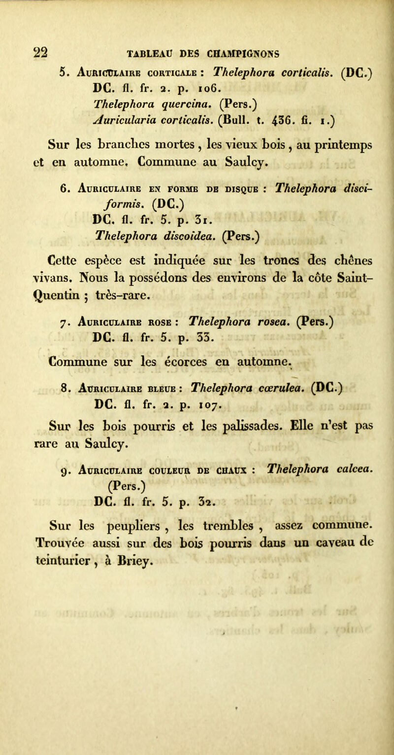 5. AuRicniAiRE coRTicAiE : Thelephora corticalis. (DC.) DG. fl. fr. 3. p. io6. Thelephora quercina. (Pers.) uduricularîa corticalis, (Bull. t. 436. fi. i.) Sur les brandies mortes , les vieux bois , au printemps et en automne. Commune au Saulcy. 6. Auriculaire en forme de disque : Thelephora disei- for mis. (DC.) DC, fl. fr. 5. p. 3r. Thelephora discoidea. (Pers.) Cette espèce est indiquée sur les troncs des chênes vivans. Nous la possédons des environs de la côte Saint- Quentin ; très-rare. 7. Auriculaire rose : Thelephora rosea. (Pers.) DC. fl. fr. 5. p. 33. Commune sur les écorces en automne. 8. Auriculaire bleue : Thelephora cœrulea. (DC.) DC. fl. fr. a. p. 107. Sur les bois pourris et les palissades. Elle n’est pas rare au Saulcy. 9. Auriculaire couleur de chaux : Thelephora calcea. (Pers.) DC. fl. fr. 5. p. 3a. Sur les peupliers , les trembles , assez commune. Trouvée aussi sur des bois pourris dans un caveau de teintiuier, à Briey.