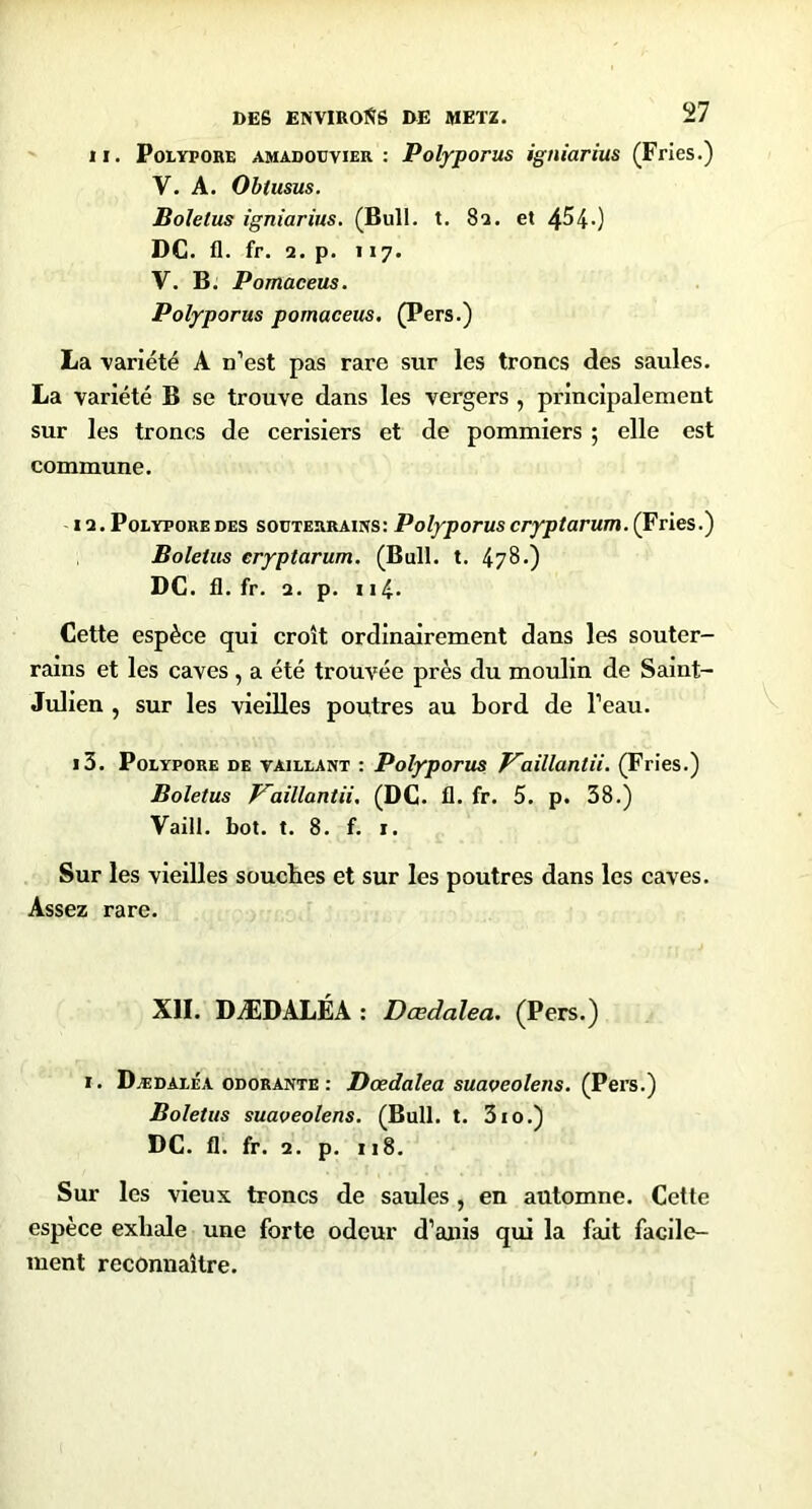 II. Polypore amadoüvier : Polyporus igniarius (Fries.) V. A. Obtusus. Boletus igniarius. (Bull. t. 81. et 4^40 DC. fl. fr. 2. p. Il7. V. B. Pomaceus. Polyporus pomaceus. (Pers.) La variété A n’est pas rare sur les troncs des saules. La variété B se trouve dans les vergers , principalement sur les troncs de cerisiers et de pommiers ; elle est commune. 12. Polypore DES souTERRAms: Polyporus cryptarum. (Fries.) Boletus cryptarum. (Bull. t. 478.) DC. fl. fr. 2. p. Il4* Cette espèce qui croît ordinairement dans les souter- rains et les caves , a été trouvée près du moulin de Saint- Julien , sur les vieilles poutres au bord de l’eau. 13. Polypore de taillant : Polyporus P~aillantii. (Fries.) Boletus T^aillantii. (DC. fl. fr. 5. p. 38.) ’Faill. bot. t. 8. f. i. Sur les vieilles souches et sur les poutres dans les caves. Assez rare. XII. DÆDALÉA : Dœdalea. (Pers.) I. Dædaléa odorante : Dœdalea suaoeolens. (Pers.') Boletus suaveolens. (Bull. t. 310.) DC. fl. fr. 2. p. 118. Sur les vieux troncs de saules , en automne. Cette espèce exhale une forte odeur d’anis qui la fait facile- ment reconnaître.