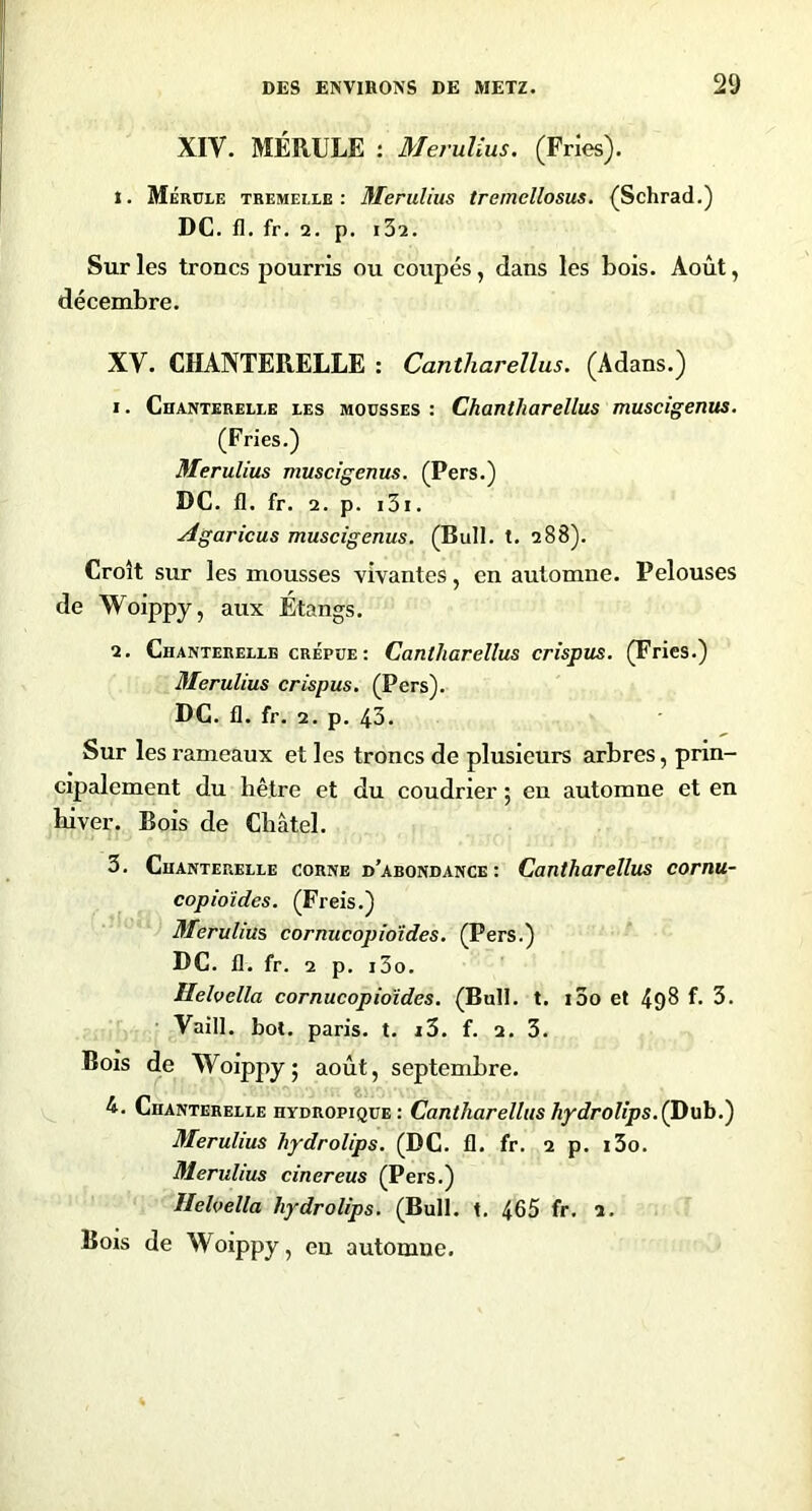 XIV. MÉRULE : Merulius. (Fries). 1. Mérüle TREMEI.LE : McruUus tremellosus. (Schrad.) DC. fl. fr. 2. p. i32. Sur les troncs pourris ou coupés, dans les bois. Août, décembre. XV. CHANTERELLE : Cantharellus. (Adans.) 1. Chanterelee les mousses : Chantliarellus muscigenus. (Fries.) Merulius muscigenus. (Pers.) DC. fl. fr. 2. p. i3i. Agaricus muscigenus. (Bull. t. 288). Croît sur les mousses vivantes, en automne. Pelouses de Woippy, aux Étangs. 2. Chanterelle CRÉPUE : Cantharellus crispus. (Fries.) Merulius crispus. (Pers). DC. fl. fr. 2. p. 43. Sur les rameaux et les troncs de plusieurs arbres, prin- cipalement du hêtre et du coudrier ; eu automne et en hiver. Bois de Cbâtel. 3. Chanterelle corne d’abondance: Cantharellus cornu- copioides. (Freis.) Merulius cornucopioïdes. (Pers.) DC. fl. fr. 2 p, i3o. Hehella cornucopioïdes. (Bull. t. i3o et f- 3. Vain. bot. paris, t. i3. f. 2. 3. Bois de Woippy5 août, septembre. 4. Chanterelle hydropique: Cantharellus hydrolîps.(ï)Mh.') Merulius hydrolips. (DC. fl. fr. 2 p. i3o. Merulius cinereus (Pers.) Helvella hydrolips. (Bull. t. 4.65 fr. 2. Bois de Woippy, en automne.