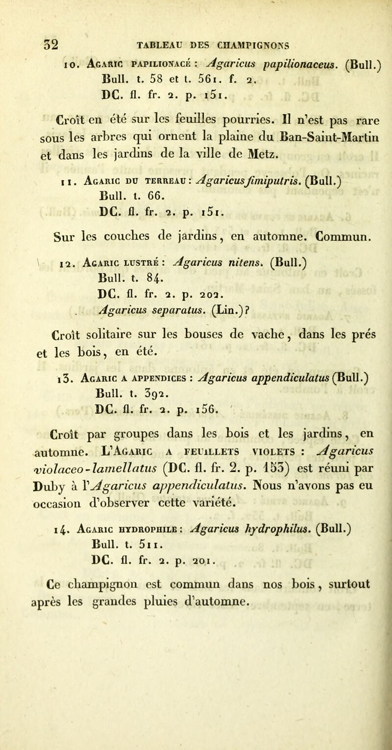 10. Agaric papilionacé : Agariciis papilionaceus. (Bull.) Bull. t. 58 et t. 56i. f. a, DC. fl. fr. 2. p. i5i. Croît en été sur les feuilles pourries. Il n’est pas rare sous les arbres qui ornent la plaine du Ban-Saint-Martin et dans les jardins de la ville de Metz. 11. Agaric du terreav : Agaricus/imipulris. (Bail.) Bull. l. 66. DC. fl. fr. 2. p. i5i. Sur les couches de jardins, en automne. Commun. 12. Agaric LUSTRÉ ; Agaricus nitens. (Bull.) Bull. t. 84. DC. fl. fr. 2. p. 202. Agaricus separatus. (Lin.)? Croît solitaire sur les bouses de vache, dans les prés et les bois, en été, 13. Agaric a appendices : Agaricus appendiculatus Ç^uW.') Bull. t. 3g2, DC, 11. fr. 2. p, i56. ' Croît par groupes dans les bois et les jardins, en automne. L’Agaiuc a feuillets violets : Agaricus violaceo-lamellatus (DC. fl. fr. 2. p. 153) est réuni par Duby à VAgaricus appencliculatus. Nous n’avons pas eu occasion d’observer cette variété. 14. Agaric hydrophile: Agaricus hydrophilus. (Bull.) Bull. t. 5i I. DC. fl. fr. 2. p. 201. Ce champignon est commun dans nos bois, surtout après les grandes pluies d’automne.