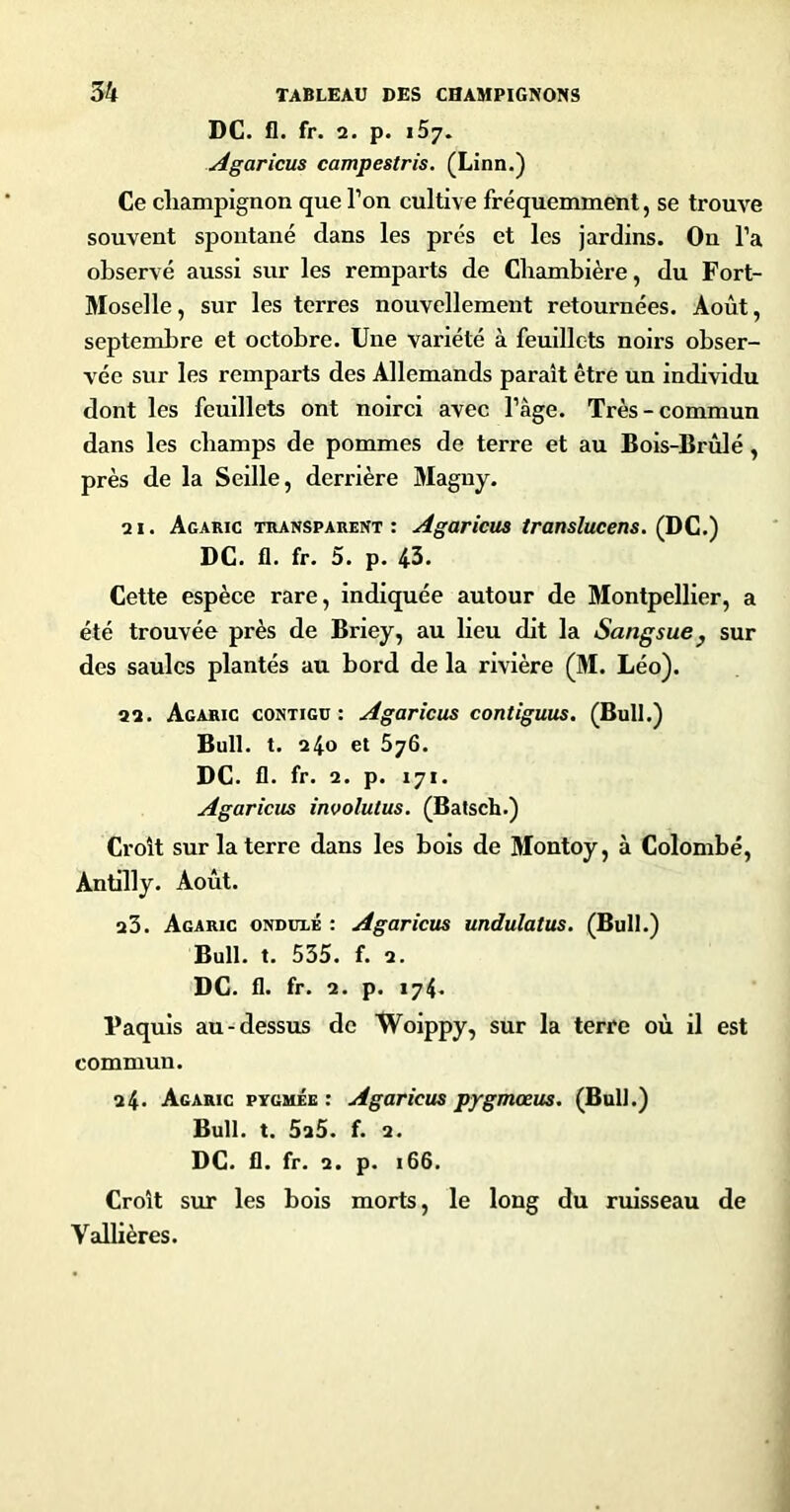 DC. fl. fr. 2. p. 157. Agaricus campestris. (Linn.) Ce champignon que Ton cultive fréquemment, se trouve souvent spontané dans les prés et les jardins. On l’a observé aussi sur les remparts de Chambière, du Fort- Moselle, sur les terres nouvellement retournées. Août, septembre et octobre. Une variété à feuillets noirs obser- vée sur les remparts des Allemands paraît être un individu dont les feuillets ont noirci avec l’âge. Très-commun dans les champs de pommes de terre et au Bois-Brûlé, près de la Seille, derrière Magny. 21. Agaric transparent: Agaricus translucens. (DC.) DC. fl. fr. 5. p. 43. Cette espèce rare, indiquée autour de Montpellier, a été trouvée près de Briey, au lieu dit la Sangsue ^ sur des saules plantés au bord de la rivière (M. Léo). 22. Agaric contigü : Agaricus contiguus, (Bull.) Bull. t. 240 et 576. DC. fl. fr. 2. p. 171. Agaricus involutus. (Batsch.) Croît sur la terre dans les bois de Montoy, à Colombe, Antilly. Août. 23. Agaric ondulé : Agaricus undulatus. (Bull.) Bull. t. 535. f. 2. DC. fl. fr. 2. p. 174. Paquls au-dessus de Woippy, sur la terre où il est commun. 24. Agaric pygmée : Agaricus pygmoeus. (Bull.) Bull. t. 5a5. f. 2. DC. fl. fr. 2. p. 166. Croît sur les bois morts, le long du ruisseau de Valbères.