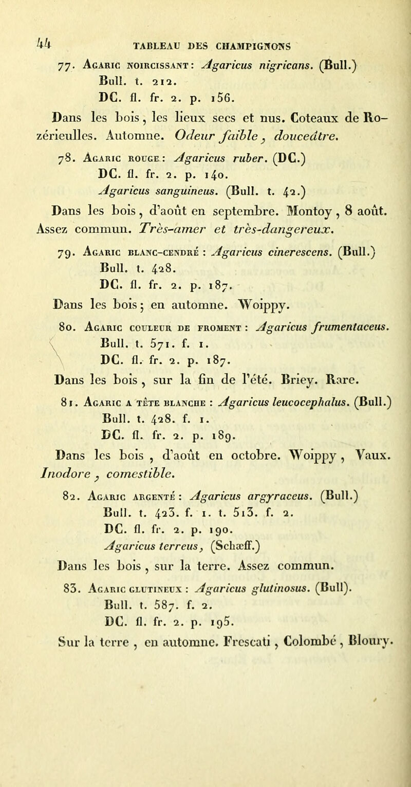 kk 77. Agaric noircissant: Agaricus nigricans. (Bull.) Bull. t. 212. DC. fl. fr. 2. p. i56. Dans les bois, les lieux secs et nus. Coteaux de Ro- zérieulles. Automne. Odeur faible ^ douceâtre. 78. Agaric rouge: Agaricus ruber. (DC.) DC. fl. fr. 2. p. i4o. Agaricus sanguineus. (Bull. t. 4‘2-) Dans les bois, d’août en septembre. Montoy , 8 août. Assez commun. Très-amer et très-dangereux. 79. Agaric blanc-cendré : Agaricus cinerescens. (Bull.) Bull. t. 428. DC. fl. fr. 2. p. 187. Dans les bois ; en automne. Woippy. 80. Agaric couleur de froment : Agaricus frumentaceus. Bull. t. 571. f. I. DC. fl. fr. 2. p. 187. Dans les bois , sur la fin de l’été. Briey. Rare. 81. Agaric a tète blanche : Agaricus leucocephalus. (Bull.) Bull. t. 428. f. i. DC. fl. fr. 2. p. 189. Dans les bois , d’août eu octobre. Woippy , Vaux. Inodore ^ comestible. 82. Agaric argenté: Agaricus argyraceus. (Bull.) Bull. t. 423. f. I. t. 5i3. f. 2. DC. fl. fr. 2. p. 190. Agaricus ter reus, (Schæff.) Dans les bois , sur la terre. Assez commun. 83. Agaric glutineux : Agaricus glutinosus. (Bull). Bull. t. 587. f. 2. DC. 11. fr. 2. p. 195. Sur la terre , en automne. Frcscati, Colombé , Bloury.