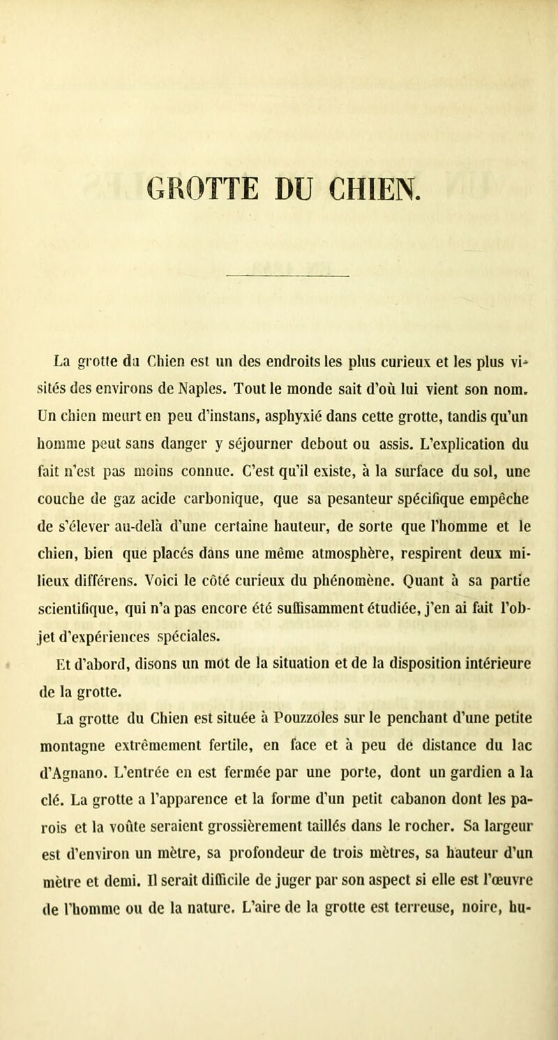 GROTTE DU CHIEN. La grotte du Chien est un des endroits les plus curieux et les plus vD sites des environs de Naples. Tout le monde sait d’où lui vient son nom. Un chien meurt en peu d’instans, asphyxié dans cette grotte, tandis qu’un homme peut sans danger y séjourner debout ou assis. L’explication du fait n’est pas moins connue. C’est qu’il existe, à la surface du sol, une couche de gaz acide carbonique, que sa pesanteur spécifique empêche de s’élever au-delà d’une certaine hauteur, de sorte que l’homme et le chien, bien que placés dans une même atmosphère, respirent deux mi- lieux différens. Voici le côté curieux du phénomène. Quant à sa partie scientifique, qui n’a pas encore été suffisamment étudiée, j’en ai fait l’ob- jet d’expériences spéciales. Et d’abord, disons un mot de la situation et de la disposition intérieure de la grotte. La grotte du Chien est située à Pouzzoles sur le penchant d’une petite montagne extrêmement fertile, en face et à peu de distance du lac d’Agnano. L’entrée en est fermée par une porte, dont un gardien a la clé. La grotte a l’apparence et la forme d’un petit cabanon dont les pa- rois et la voûte seraient grossièrement taillés dans le rocher. Sa largeur est d’environ un mètre, sa profondeur de trois mètres, sa hauteur d’un mètre et demi. Il serait difficile de juger par son aspect si elle est l’œuvre de l’homme ou de la nature. L’aire de la grotte est terreuse, noire, hu-