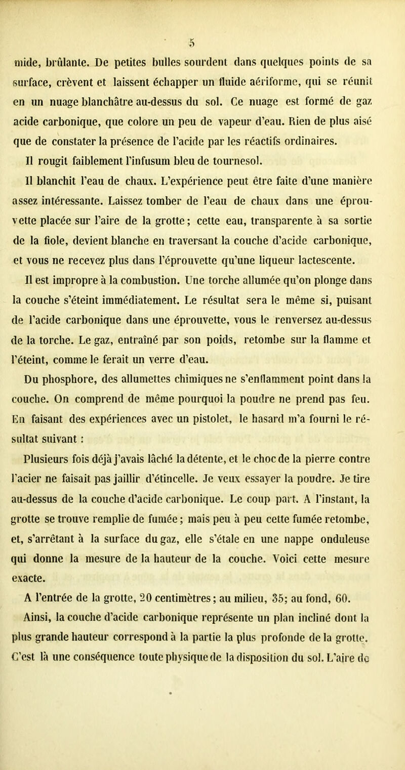mide, brûlante. De petites bulles sourdent dans quelques points de sa surface, crèvent et laissent échapper un tluide aériformc, qui se réunit en un nuage blanchâtre au-dessus du sol. Ce nuage est formé de gaz acide carbonique, que colore un peu de vapeur d’eau. Rien de plus aisé que de constater la présence de l’acide par les réactifs ordinaires. Il rougit faiblement l’infusum bleu de tournesol. Il blanchit l’eau de chaux. L’expérience peut être faite d’une manière assez intéressante. Laissez tomber de l’eau de chaux dans une éprou- vette placée sur l’aire de la grotte ; cette eau, transparente à sa sortie de la fiole, devient blanche en traversant la couche d’acide carbonique, et vous ne recevez plus dans l’éprouvette qu’une liqueur lactescente. Il est impropre à la combustion. Une torche allumée qu’on plonge dans la couche s’éteint immédiatement. Le résultat sera le même si, puisant de l’acide carbonique dans une éprouvette, vous le renversez au-dessus de la torche. Le gaz, entraîné par son poids, retombe sur la flamme et l’éteint, comme le ferait un verre d’eau. Du phosphore, des allumettes chimiques ne s’enflamment point dans la couche. On comprend de même pourquoi la poudre ne prend pas feu. En faisant des expériences avec un pistolet, le hasard m’a fourni le ré- sultat suivant : Plusieurs fois déjà j’avais lâché la détente, et le choc de la pierre contre l’acier ne faisait pas jaillir d’étincelle. Je veux essayer la poudre. Je tire au-dessus de la couche d’acide carbonique. Le coup part. A l’instant, la grotte se trouve remplie de fumée ; mais peu à peu celte fumée retombe, et, s’arrêtant à la surface du gaz, elle s’étale en une nappe onduleuse qui donne la mesure de la hauteur de la couche. Voici cette mesure exacte. A l’entrée de la grotte, 20 centimètres; au milieu, 35; au fond, 60. Ainsi, la couche d’acide carbonique représente un plan incliné dont la plus grande hauteur correspond à la partie la plus profonde de la grotte. C’est là une conséquence toute physique de la disposition du sol. L’aire do