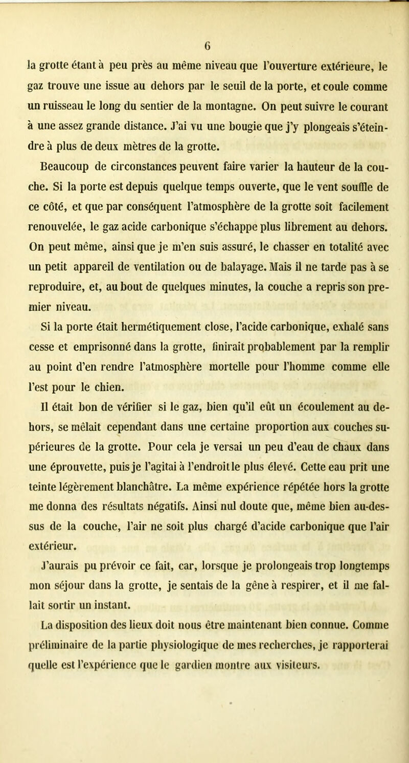 la grotte étant à peu près au même niveau que l’ouverture extérieure, le gaz trouve une issue au dehors par le seuil de la porte, et coule comme un ruisseau le long du sentier de la montagne. On peut suivre le courant à une assez grande distance. J’ai vu une bougie que j’y plongeais s’étein- dre à plus de deux mètres de la grotte. Beaucoup de circonstances peuvent faire varier la hauteur de la cou- che. Si la porte est depuis quelque temps ouverte, que le vent souffle de ce côté, et que par conséquent l’atmosphère de la grotte soit facilement renouvelée, le gaz acide carbonique s’échappe plus librement au dehors. On peut même, ainsi que je m’en suis assuré, le chasser en totalité avec un petit appareil de ventilation ou de balayage. Mais il ne tarde pas à se reproduire, et, au bout de quelques minutes, la couche a repris son pre- mier niveau. Si la porte était hermétiquement close, l’acide carbonique, exhalé sans cesse et emprisonné dans la grotte, finirait probablement par la remplir au point d’en rendre l’atmosphère mortelle pour l’homme comme elle l’est pour le chien. Il était bon de vérifier si le gaz, bien qu’il eût un écoulement au de- hors, se mêlait cependant dans une certaine proportion aux couches su- périeures de la grotte. Pour cela je versai un peu d’eau de chaux dans une éprouvette, puis je l’agitai à l’endroit le plus élevé. Cette eau prit une teinte légèrement blanchâtre. La même expérience répétée hors la grotte me donna des résultats négatifs. Ainsi nul doute que, même bien au-des- sus de la couche, l’air ne soit plus chargé d’acide carbonique que l’air extérieur. J’aurais pu prévoir ce fait, car, lorsque je prolongeais trop longtemps mon séjour dans la grotte, je sentais de la gêne à respirer, et il me fal- lait sortir un instant. La disposition des lieux doit nous être maintenant bien connue. Comme préliminaire de la partie physiologique de mes recherches, je rapporterai quelle est l’expérience que le gardien montre aux visiteurs.