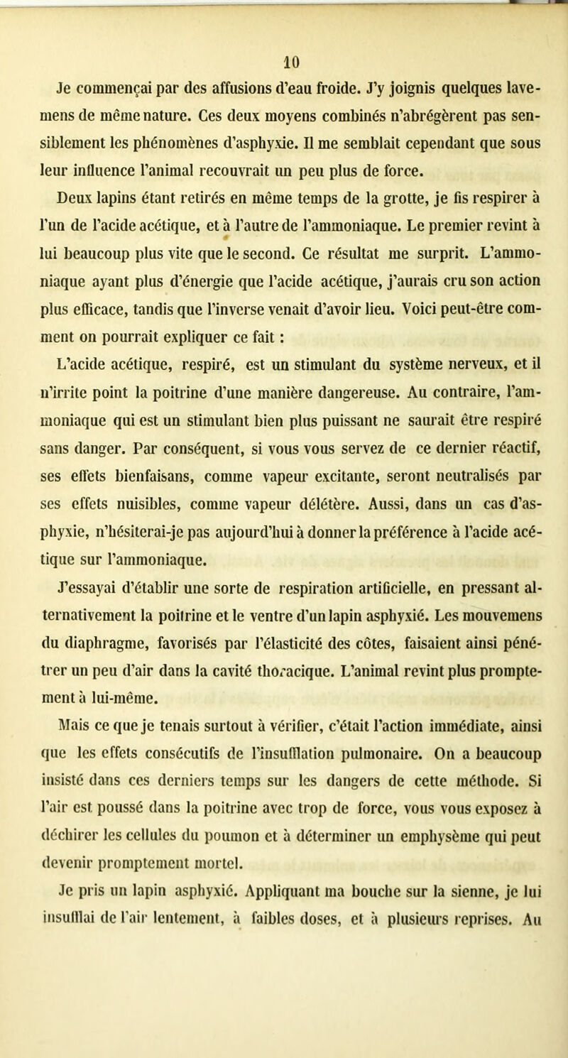 Je commençai par des affusions d’eau froide. J’y joignis quelques lave- mens de même nature. Ces deux moyens combinés n’abrégèrent pas sen- siblement les phénomènes d’asphyxie. Il me semblait cependant que sous leur influence l’animal recouvrait un peu plus de force. Deux lapins étant retirés en même temps de la grotte, je fis respirer à l’un de l’acide acétique, et à l’autre de l’ammoniaque. Le premier revint à lui beaucoup plus vite que le second. Ce résultat me surprit. L’ammo- niaque ayant plus d’énergie que l’acide acétique, j’aurais cru son action plus efficace, tandis que l’inverse venait d’avoir lieu. Voici peut-être com- ment on pourrait expliquer ce fait : L’acide acétique, respiré, est un stimulant du système nerveux, et il n’irrite point la poitrine d’une manière dangereuse. Au contraire, l’am- moniaque qui est un stimulant bien plus puissant ne saurait être respiré sans danger. Par conséquent, si vous vous servez de ce dernier réactif, ses effets bienfaisans, comme vapeur excitante, seront neutralisés par ses effets nuisibles, comme vapeur délétère. Aussi, dans un cas d’as- phyxie, n’hésiterai-je pas aujourd’hui à donner la préférence à l’acide acé- tique sur l’ammoniaque. J’essayai d’établir une sorte de respiration artificielle, en pressant al- ternativement la poitrine et le ventre d’un lapin asphyxié. Les mouvemens du diaphragme, favorisés par l’élasticité des côtes, faisaient ainsi péné- trer un peu d’air dans la cavité thoracique. L’animal revint plus prompte- ment à lui-même. Mais ce que je tenais surtout à vérifier, c’était l’action immédiate, ainsi que les effets consécutifs de l’insufllation pulmonaire. On a beaucoup insisté dans ces derniers temps sur les dangers de cette méthode. Si l’air est. poussé dans la poitrine avec trop de force, vous vous exposez à déchirer les cellules du poumon et à déterminer un emphysème qui peut devenir promptement mortel. Je pris un lapin asphyxié. Appliquant ma bouche sur la sienne, je lui insufflai de l’air lentement, à faibles doses, et à plusieurs reprises. Au