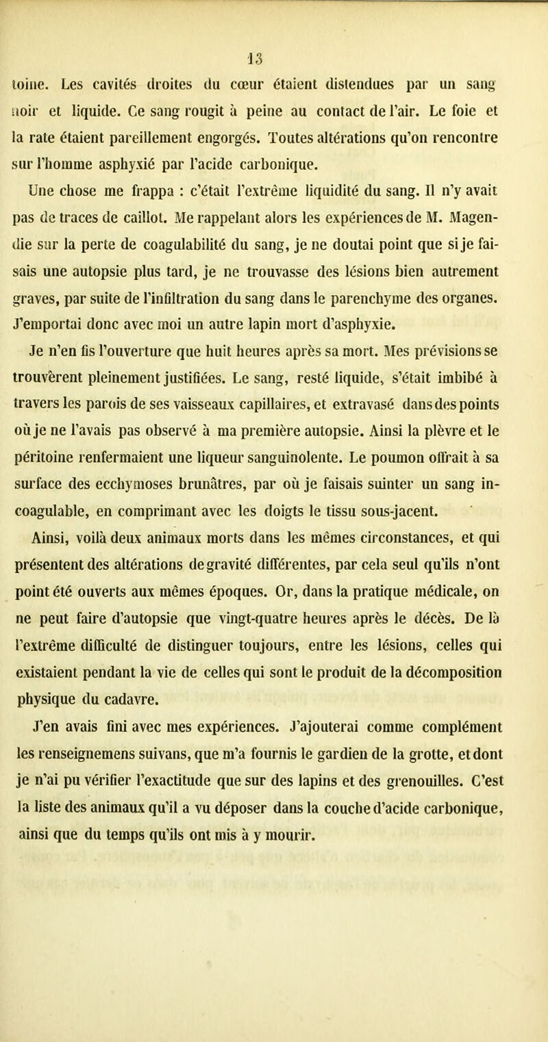 toine. Les cavités droites du cœur étaient distendues par un sang noir et liquide. Ce sang rougit à peine au contact de l’air. Le foie et la rate étaient pareillement engorgés. Toutes altérations qu’on rencontre sur l’homme asphyxié par l’acide carbonique. Une chose me frappa : c’était l’extrême liquidité du sang. Il n’y avait pas de traces de caillot. Me rappelant alors les expériences de M. Magen- die sur la perte de coagulabilité du sang, je ne doutai point que si je fai- sais une autopsie plus tard, je ne trouvasse des lésions bien autrement graves, par suite de l'infiltration du sang dans le parenchyme des organes. J’emportai donc avec moi un autre lapin mort d’asphyxie. Je n’en fis l’ouverture que huit heures après sa mort. Mes prévisions se trouvèrent pleinement justifiées. Le sang, resté liquide, s’était imbibé à travers les parois de ses vaisseaux capillaires, et extravasé dans des points où je ne l’avais pas observé à ma première autopsie. Ainsi la plèvre et le péritoine renfermaient une liqueur sanguinolente. Le poumon offrait à sa surface des ecchymoses brunâtres, par où je faisais suinter un sang in- coagulable, en comprimant avec les doigts le tissu sous-jacent. Ainsi, voilà deux animaux morts dans les mêmes circonstances, et qui présentent des altérations de gravité différentes, par cela seul qu’ils n’ont point été ouverts aux mêmes époques. Or, dans la pratique médicale, on ne peut faire d’autopsie que vingt-quatre heures après le décès. De là l’extrême difficulté de distinguer toujours, entre les lésions, celles qui existaient pendant la vie de celles qui sont le produit de la décomposition physique du cadavre. J’en avais fini avec mes expériences. J’ajouterai comme complément les renseignemens suivans, que m’a fournis le gardien de la grotte, et dont je n’ai pu vérifier l’exactitude que sur des lapins et des grenouilles. C’est la liste des animaux qu’il a vu déposer dans la couche d’acide carbonique, ainsi que du temps qu’ils ont mis à y mourir.