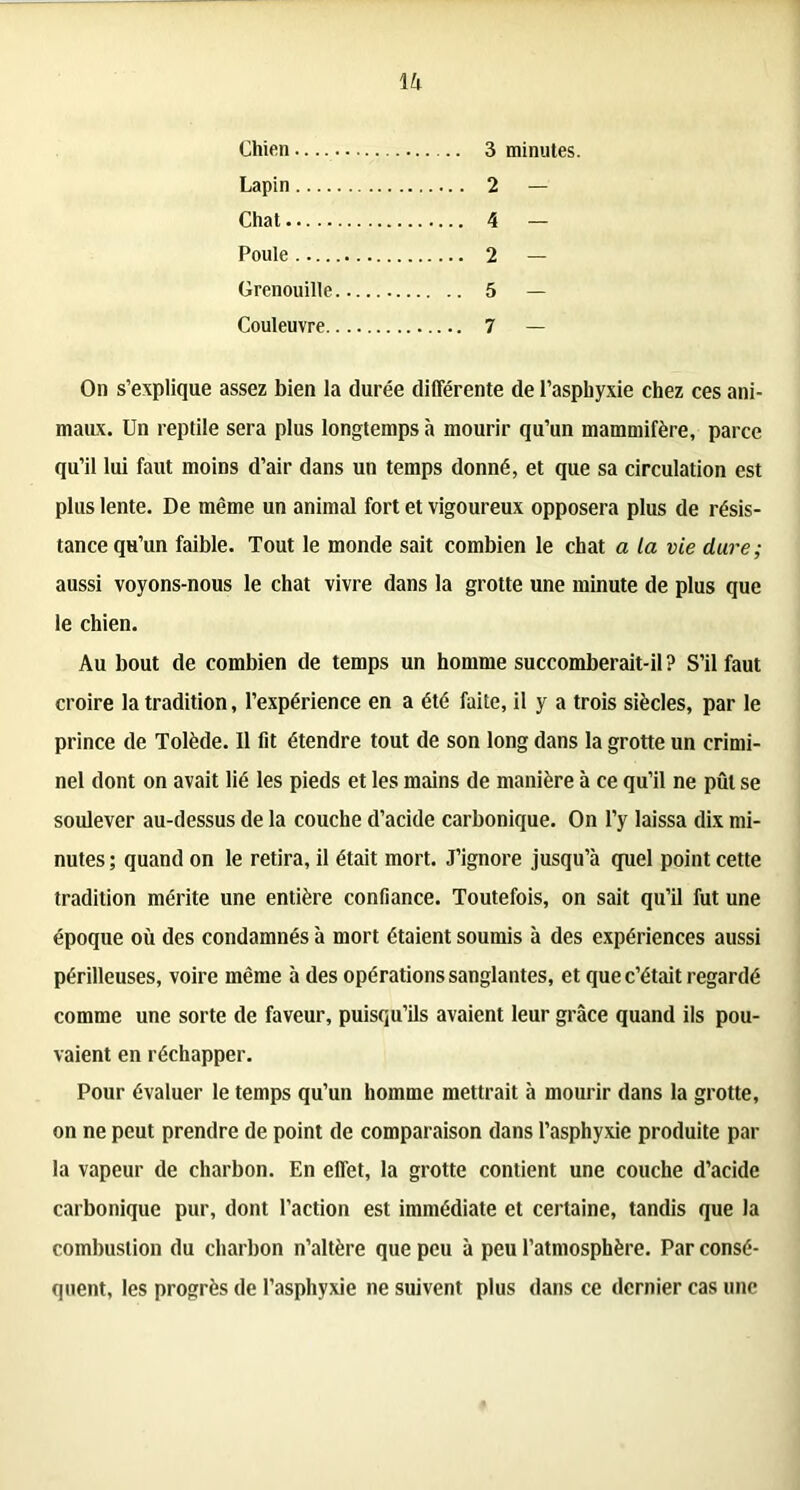 1 h Chien 3 minutes. Lapin 2 — Chat 4 — Poule 2 — Grenouille 5 — Couleuvre 7 — On s’explique assez bien la durée différente de l’asphyxie chez ces ani- maux. Un reptile sera plus longtemps à mourir qu’un mammifère, parce qu’il lui faut moins d’air dans un temps donné, et que sa circulation est plus lente. De même un animal fort et vigoureux opposera plus de résis- tance qu’un faible. Tout le monde sait combien le chat a la vie dure; aussi voyons-nous le chat vivre dans la grotte une minute de plus que le chien. Au bout de combien de temps un homme succomberait-il ? S’il faut croire la tradition, l’expérience en a été faite, il y a trois siècles, par le prince de Tolède. 11 fit étendre tout de son long dans la grotte un crimi- nel dont on avait lié les pieds et les mains de manière à ce qu’il ne pût se soulever au-dessus de la couche d’acide carbonique. On l’y laissa dix mi- nutes ; quand on le retira, il était mort. J’ignore jusqu’à quel point cette tradition mérite une entière confiance. Toutefois, on sait qu’il fut une époque où des condamnés à mort étaient soumis à des expériences aussi périlleuses, voire même à des opérations sanglantes, et que c’était regardé comme une sorte de faveur, puisqu’ils avaient leur grâce quand ils pou- vaient en réchapper. Pour évaluer le temps qu’un homme mettrait à mourir dans la grotte, on ne peut prendre de point de comparaison dans l’asphyxie produite par la vapeur de charbon. En effet, la grotte contient une couche d’acide carbonique pur, dont l’action est immédiate et certaine, tandis que la combustion du charbon n’altère que peu à peu l’atmosphère. Par consé- quent, les progrès de l’asphyxie ne suivent plus dans ce dernier cas une