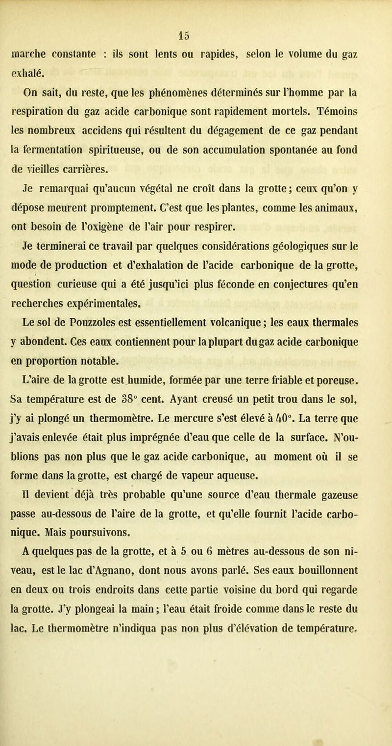 marche constante : ils sont lents ou rapides, selon le volume du gaz exhalé. On sait, du reste, que les phénomènes déterminés sur l’homme par la respiration du gaz acide carbonique sont rapidement mortels. Témoins les nombreux accidens qui résultent du dégagement de ce gaz pendant la fermentation spiritueuse, ou de son accumulation spontanée au fond de vieilles carrières. Je remarquai qu’aucun végétal ne croît dans la grotte ; ceux qu’on y dépose meurent promptement. C’est que les plantes, comme les animaux, ont besoin de l’oxigène de l’air pour respirer. Je terminerai ce travail par quelques considérations géologiques sur le mode de production et d’exhalation de l’acide carbonique de la grotte, question curieuse qui a été jusqu’ici plus féconde en conjectures qu’en recherches expérimentales. Le sol de Pouzzoles est essentiellement volcanique ; les eaux thermales y abondent. Ces eaux contiennent pour la plupart du gaz acide carbonique en proportion notable. L’aire de la grotte est humide, formée par une terre friable et poreuse. Sa température est de 38° cent. Ayant creusé un petit trou dans le sol, j’y ai plongé un thermomètre. Le mercure s’est élevé à A0°. La terre que j’avais enlevée était plus imprégnée d’eau que celle de la surface. N’ou- blions pas non plus que le gaz acide carbonique, au moment où il se forme dans la grotte, est chargé de vapeur aqueuse. Il devient déjà très probable qu’une source d’eau thermale gazeuse passe au-dessous de l’aire de la grotte, et qu’elle fournit l’acide carbo- nique. Mais poursuivons. A quelques pas de la grotte, et à 5 ou 6 mètres au-dessous de son ni- veau, est le lac d’Agnano, dont nous avons parlé. Ses eaux bouillonnent en deux ou trois endroits dans cette partie voisine du bord qui regarde la grotte. J’y plongeai la main ; l’eau était froide comme dans le reste du lac. Le thermomètre n’indiqua pas non plus d’élévation de température.