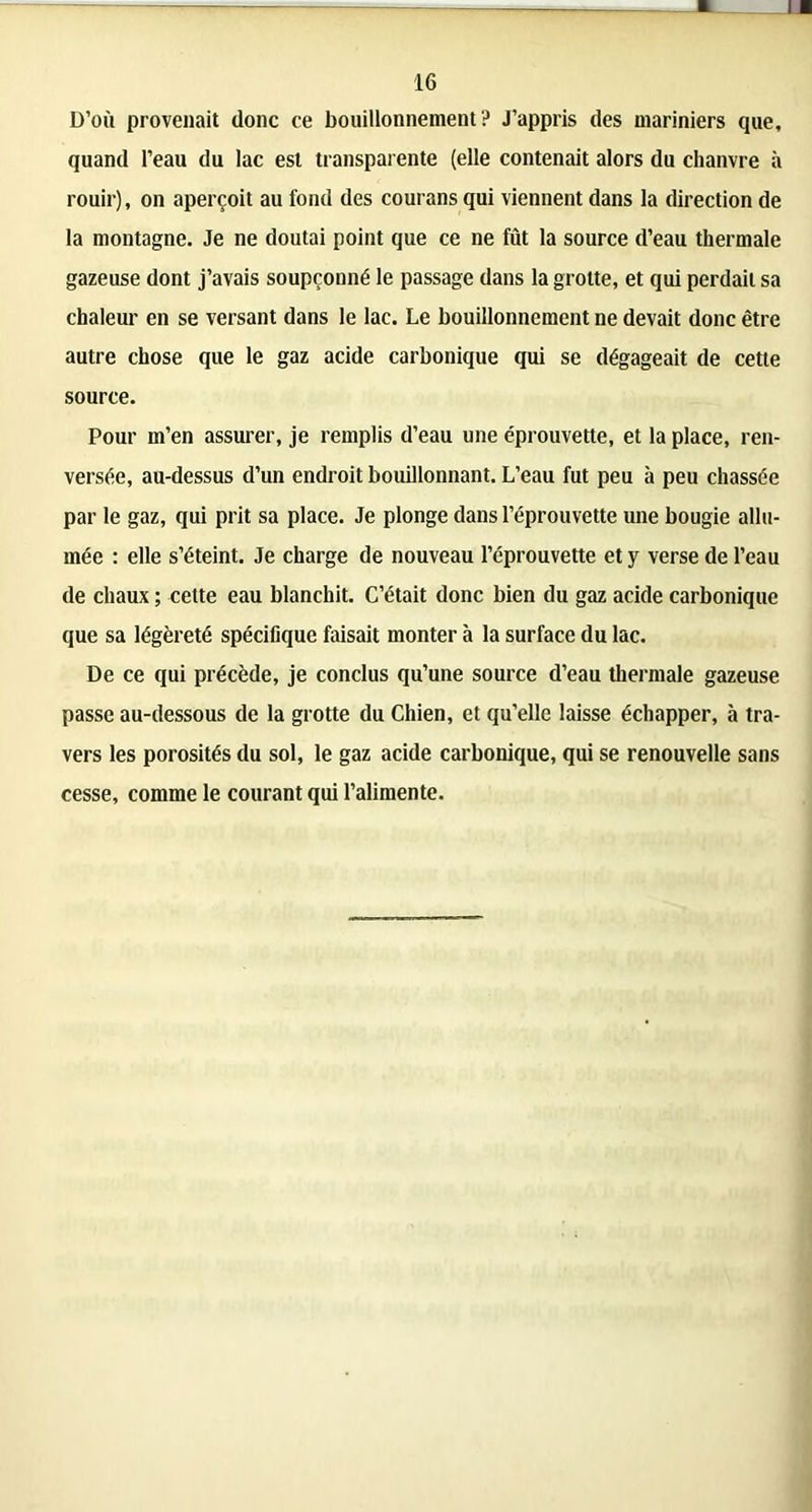 D’où provenait donc ce bouillonnement? J’appris des mariniers que, quand l’eau du lac est transparente (elle contenait alors du chanvre à rouir), on aperçoit au fond des couransqui viennent dans la direction de la montagne. Je ne doutai point que ce ne fût la source d’eau thermale gazeuse dont j’avais soupçonné le passage dans la grotte, et qui perdait sa chaleur en se versant dans le lac. Le bouillonnement ne devait donc être autre chose que le gaz acide carbonique qui se dégageait de cette source. Pour m’en assurer, je remplis d’eau une éprouvette, et la place, ren- versée, au-dessus d’un endroit bouillonnant. L’eau fut peu à peu chassée par le gaz, qui prit sa place. Je plonge dans l’éprouvette une bougie allu- mée : elle s’éteint. Je charge de nouveau l’éprouvette et y verse de l’eau de chaux ; cette eau blanchit. C’était donc bien du gaz acide carbonique que sa légèreté spécifique faisait monter à la surface du lac. De ce qui précède, je conclus qu’une source d’eau thermale gazeuse passe au-dessous de la grotte du Chien, et qu’elle laisse échapper, à tra- vers les porosités du sol, le gaz acide carbonique, qui se renouvelle sans cesse, comme le courant qui l’alimente.