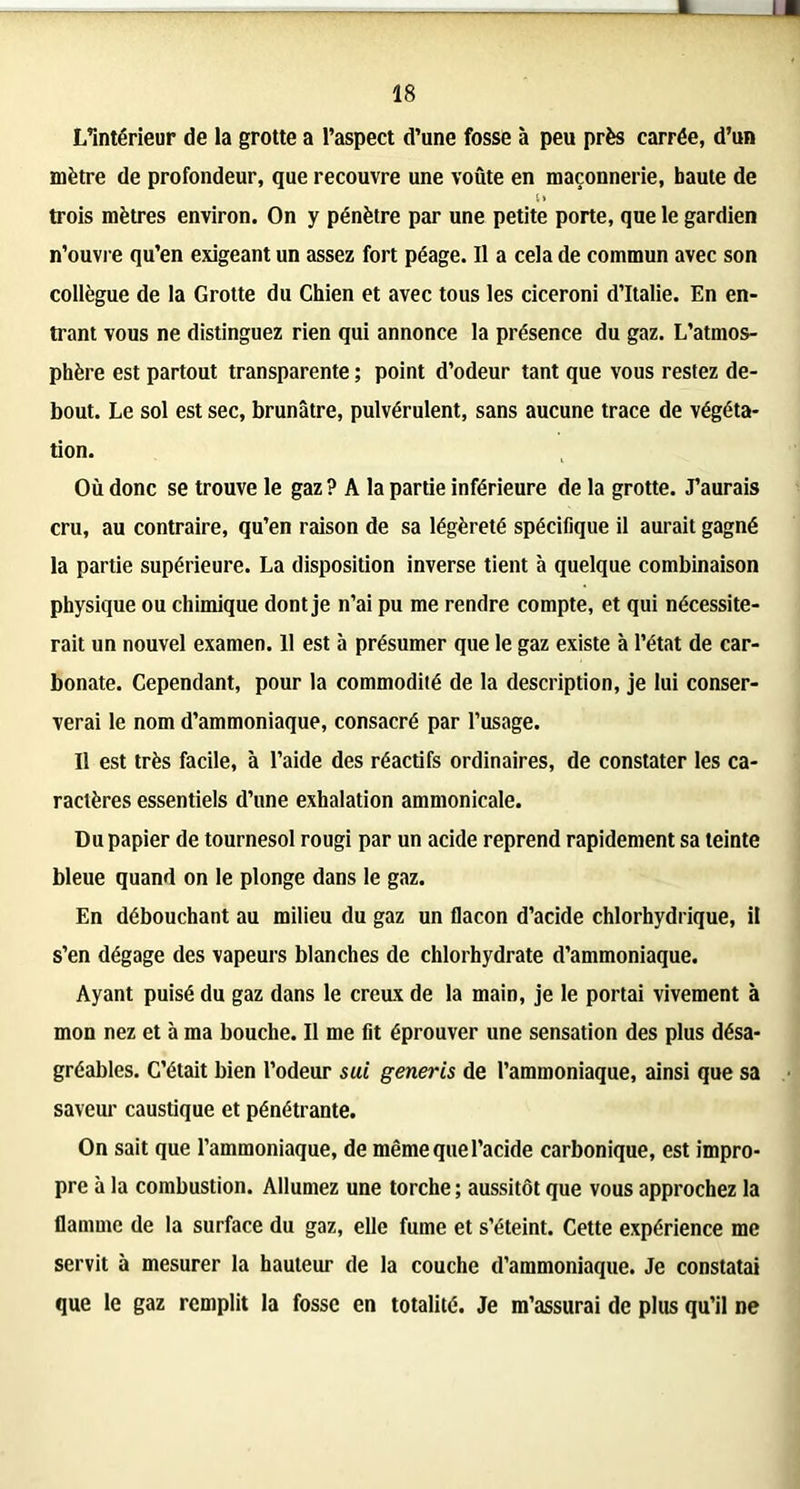 L’intérieur de la grotte a l’aspect d’une fosse à peu près carrée, d’un mètre de profondeur, que recouvre une voûte en maçonnerie, haute de trois mètres environ. On y pénètre par une petite porte, que le gardien n’ouvre qu’en exigeant un assez fort péage. Il a cela de commun avec son collègue de la Grotte du Chien et avec tous les ciceroni d’Italie. En en- trant vous ne distinguez rien qui annonce la présence du gaz. L’atmos- phère est partout transparente ; point d’odeur tant que vous restez de- bout. Le sol est sec, brunâtre, pulvérulent, sans aucune trace de végéta- tion. Où donc se trouve le gaz ? A la partie inférieure de la grotte. J’aurais cru, au contraire, qu’en raison de sa légèreté spécifique il aurait gagné la partie supérieure. La disposition inverse tient à quelque combinaison physique ou chimique dont je n’ai pu me rendre compte, et qui nécessite- rait un nouvel examen. 11 est à présumer que le gaz existe à l’état de car- bonate. Cependant, pour la commodité de la description, je lui conser- verai le nom d’ammoniaque, consacré par l’usage. Il est très facile, à l’aide des réactifs ordinaires, de constater les ca- ractères essentiels d’une exhalation ammonicale. Du papier de tournesol rougi par un acide reprend rapidement sa teinte bleue quand on le plonge dans le gaz. En débouchant au milieu du gaz un flacon d’acide chlorhydrique, il s’en dégage des vapeurs blanches de chlorhydrate d’ammoniaque. Ayant puisé du gaz dans le creux de la main, je le portai vivement à mon nez et à ma bouche. Il me fit éprouver une sensation des plus désa- gréables. C’était bien l’odeur sui generis de l’ammoniaque, ainsi que sa saveur caustique et pénétrante. On sait que l’ammoniaque, de même que l’acide carbonique, est impro- pre à la combustion. Allumez une torche ; aussitôt que vous approchez la flamme de la surface du gaz, elle fume et s’éteint. Cette expérience me servit à mesurer la hauteur de la couche d’ammoniaque. Je constatai que le gaz remplit la fosse en totalité. Je m’assurai de plus qu’il ne