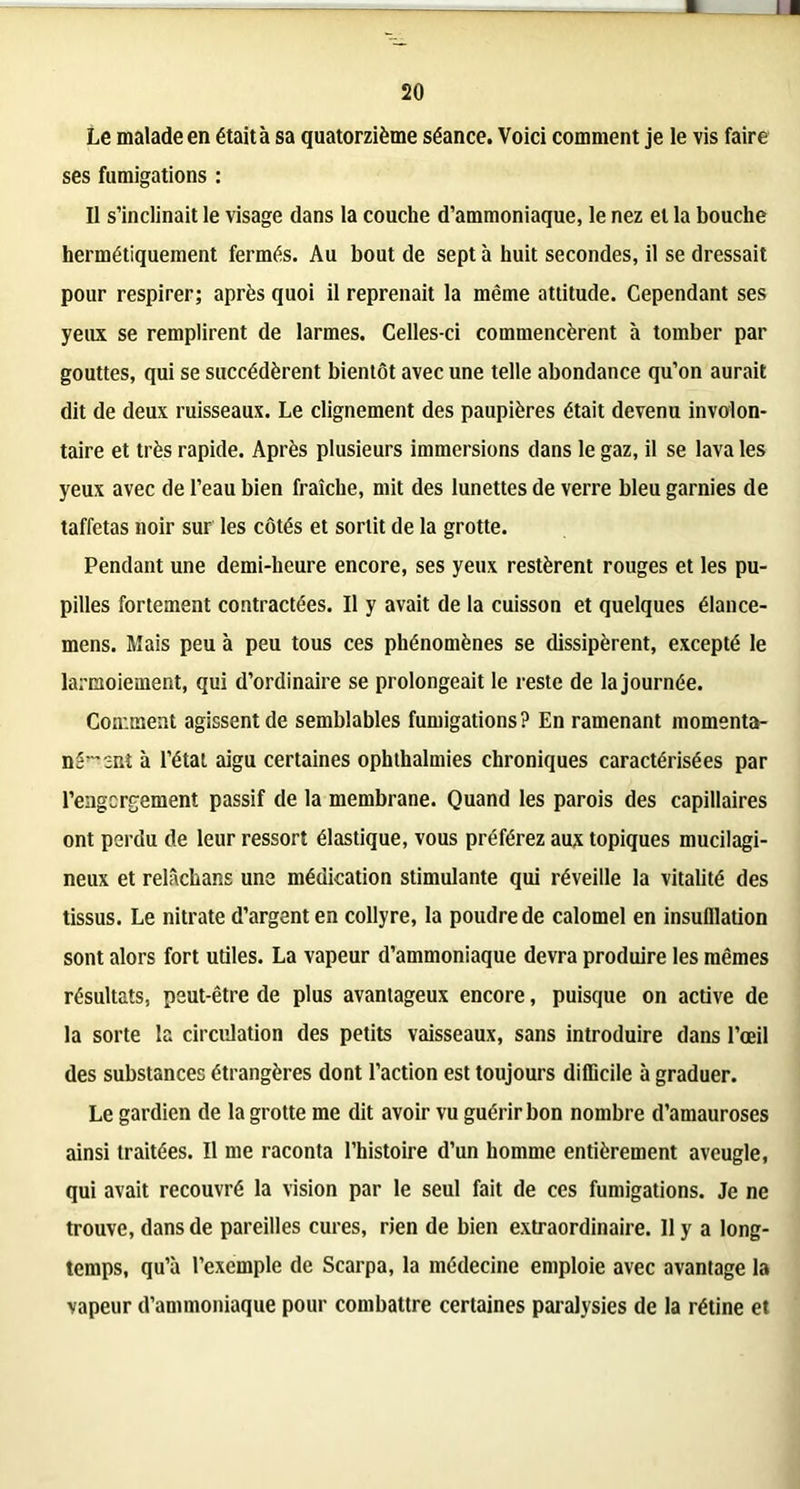 11 20 Le malade en était à sa quatorzième séance. Voici comment je le vis faire ses fumigations : Il s’inclinait le visage dans la couche d’ammoniaque, le nez et la bouche hermétiquement fermés. Au bout de sept à huit secondes, il se dressait pour respirer; après quoi il reprenait la même attitude. Cependant ses yeux se remplirent de larmes. Celles-ci commencèrent à tomber par gouttes, qui se succédèrent bientôt avec une telle abondance qu’on aurait dit de deux ruisseaux. Le clignement des paupières était devenu involon- taire et très rapide. Après plusieurs immersions dans le gaz, il se lava les yeux avec de l’eau bien fraîche, mit des lunettes de verre bleu garnies de taffetas noir sur les côtés et sortit de la grotte. Pendant une demi-heure encore, ses yeux restèrent rouges et les pu- pilles fortement contractées. Il y avait de la cuisson et quelques élance- mens. Mais peu à peu tous ces phénomènes se dissipèrent, excepté le larmoiement, qui d’ordinaire se prolongeait le reste de la journée. Comment agissent de semblables fumigations? En ramenant momenta- né^ sut à l’étal aigu certaines ophthalmies chroniques caractérisées par l’engcrgement passif de la membrane. Quand les parois des capillaires ont perdu de leur ressort élastique, vous préférez aux topiques mucilagi- neux et relâchans une médication stimulante qui réveille la vitalité des tissus. Le nitrate d’argent en collyre, la poudre de calomel en insufflation sont alors fort utiles. La vapeur d’ammoniaque devra produire les mêmes résultats, peut-être de plus avantageux encore, puisque on active de la sorte la circulation des petits vaisseaux, sans introduire dans l’œil des substances étrangères dont l’action est toujours difficile à graduer. Le gardien de la grotte me dit avoir vu guérir bon nombre d’amauroses ainsi traitées. Il me raconta l’histoire d’un homme entièrement aveugle, qui avait recouvré la vision par le seul fait de ces fumigations. Je ne trouve, dans de pareilles cures, rien de bien extraordinaire. 11 y a long- temps, qu’à l’exemple de Scarpa, la médecine emploie avec avantage la vapeur d’ammoniaque pour combattre certaines paralysies de la rétine et