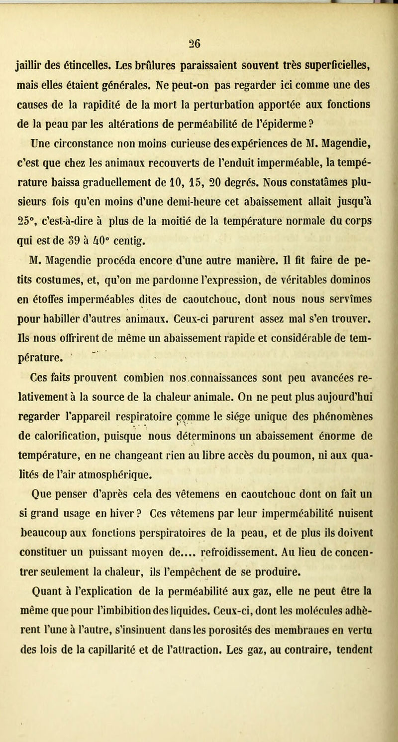 jaillir des étincelles. Les brûlures paraissaient souvent très superficielles, mais elles étaient générales. Ne peut-on pas regarder ici comme une des causes de la rapidité de la mort la perturbation apportée aux fonctions de la peau par les altérations de perméabilité de l’épiderme ? Une circonstance non moins curieuse des expériences de M. Magendie, c’est que chez les animaux recouverts de l’enduit imperméable, la tempé- rature baissa graduellement de 10, 15, 20 degrés. Nous constatâmes plu- sieurs fois qu’en moins d’une demi-heure cet abaissement allait jusqu’à 25°, c’est-à-dire à plus de la moitié de la température normale du corps qui est de 39 à A0° centig. M. Magendie procéda encore d’une autre manière. Il fit faire de pe- tits costumes, et, qu’on me pardonne l’expression, de véritables dominos en étoffes imperméables dites de caoutchouc, dont nous nous servîmes pour habiller d’autres animaux. Ceux-ci parurent assez mal s’en trouver. Ils nous offrirent de même un abaissement rapide et considérable de tem- pérature. Ces faits prouvent combien nos connaissances sont peu avancées re- lativement à la source de la chaleur animale. On ne peut plus aujourd’hui regarder l’appareil respiratoire comme le siège unique des phénomènes de calorification, puisque nous déterminons un abaissement énorme de température, en ne changeant rien au libre accès du poumon, ni aux qua- lités de l’air atmosphérique. Que penser d’après cela des vêtemens en caoutchouc dont on fait un si grand usage en hiver ? Ces vêtemens par leur imperméabilité nuisent beaucoup aux fonctions perspiratoires de la peau, et de plus ils doivent constituer un puissant moyen de.... refroidissement. Au lieu de concen- trer seulement la chaleur, ils l’empcchent de se produire. Quant à l’explication de la perméabilité aux gaz, elle ne peut être la même que pour l’imbibition des liquides. Ceux-ci, dont les molécules adhè- rent l’une à l’autre, s’insinuent dans les porosités des membranes en vertu des lois de la capillarité et de l’attraction. Les gaz, au contraire, tendent