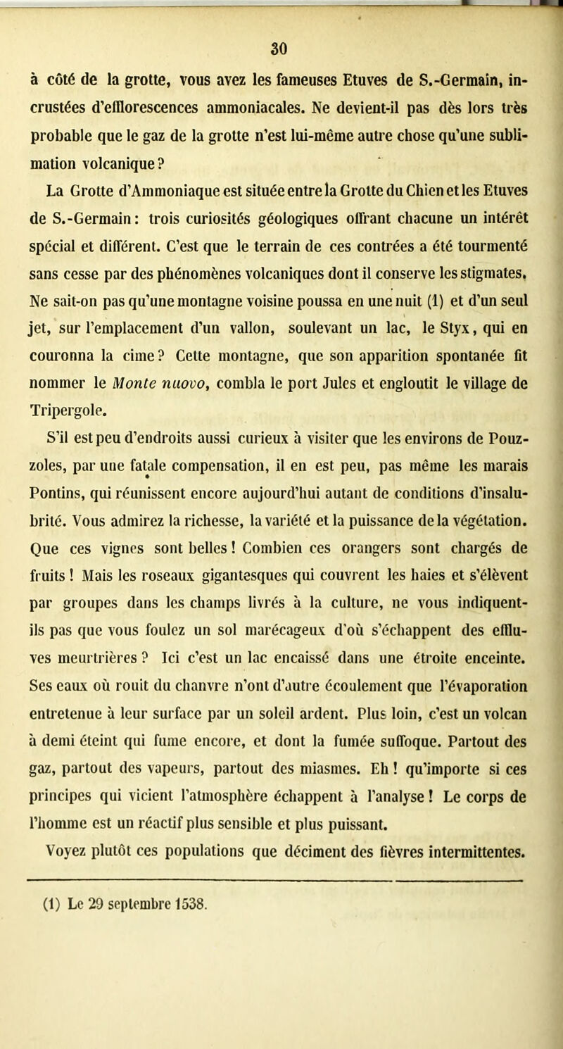 à côté de la grotte, vous avez les fameuses Etuves de S.-Germain, in- crustées d’efflorescences ammoniacales. Ne devient-il pas dès lors très probable que le gaz de la grotte n’est lui-même autre chose qu’une subli- mation volcanique? La Grotte d’Ammoniaque est située entre la Grotte du Chien et les Etuves de S.-Germain : trois curiosités géologiques offrant chacune un intérêt spécial et différent. C’est que le terrain de ces contrées a été tourmenté sans cesse par des phénomènes volcaniques dont il conserve les stigmates. Ne sait-on pas qu’une montagne voisine poussa en une nuit (1) et d’un seul jet, sur l’emplacement d’un vallon, soulevant un lac, le Styx, qui en couronna la cime ? Cette montagne, que son apparition spontanée fit nommer le Monte nuovo, combla le port Jules et engloutit le village de Tripergole. S’il est peu d’endroits aussi curieux à visiter que les environs de Pouz- zoles, par une fatale compensation, il en est peu, pas même les marais Pontins, qui réunissent encore aujourd’hui autant de conditions d’insalu- brité. Vous admirez la richesse, la variété et la puissance delà végétation. Que ces vignes sont belles ! Combien ces orangers sont chargés de fruits ! Mais les roseaux gigantesques qui couvrent les haies et s’élèvent par groupes dans les champs livrés à la culture, ne vous indiquent- ils pas que vous foulez un sol marécageux d'où s’échappent des efflu- ves meurtrières ? Ici c’est un lac encaissé dans une étroite enceinte. Ses eaax où rouit du chanvre n’ont d’autre écoulement que l’évaporation entretenue à leur surface par un soleil ardent. Plus loin, c’est un volcan à demi éteint qui fume encore, et dont la fumée suffoque. Partout des gaz, partout des vapeurs, partout des miasmes. Eh ! qu’importe si ces principes qui vicient l’atmosphère échappent à l’analyse ! Le corps de l’homme est un réactif plus sensible et plus puissant. Voyez plutôt ces populations que déciment des fièvres intermittentes. (1) Le 29 septembre 1538.