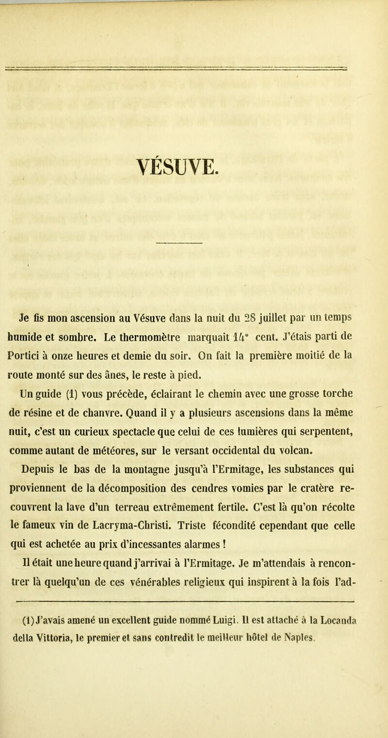 VÉSUVE Je fis mon ascension au Vésuve dans la nuit du 28 juillet par un temps humide et sombre. Le thermomètre marquait 14' cent. J’étais parti de Portici à onze heures et demie du soir. On fait la première moitié de la route monté sur des ânes, le reste à pied. Un guide (1) vous précède, éclairant le chemin avec une grosse torche de résine et de chanvre. Quand il y a plusieurs ascensions dans la même nuit, c’est un curieux spectacle que celui de ces lumières qui serpentent, comme autant de météores, sur le versant occidental du volcan. Depuis le bas de la montagne jusqu’à l’Ermitage, les substances qui proviennent de la décomposition des cendres vomies par le cratère re- couvrent la lave d’un terreau extrêmement fertile. C’est là qu’on récolte le fameux vin de Lacryma-Chrisli. Triste fécondité cependant que celle qui est achetée au prix d’incessantes alarmes ! Il était une heure quand j’arrivai à l’Ermitage. Je m’attendais à rencon- trer là quelqu’un de ces vénérables religieux qui inspirent à la fois l’ad- (1) J’avais amené un excellent guide nommé Luigi. Il est attaché à la Locanda délia Vittoria, le premier et sans contredit le meilleur hôtel de Naples.