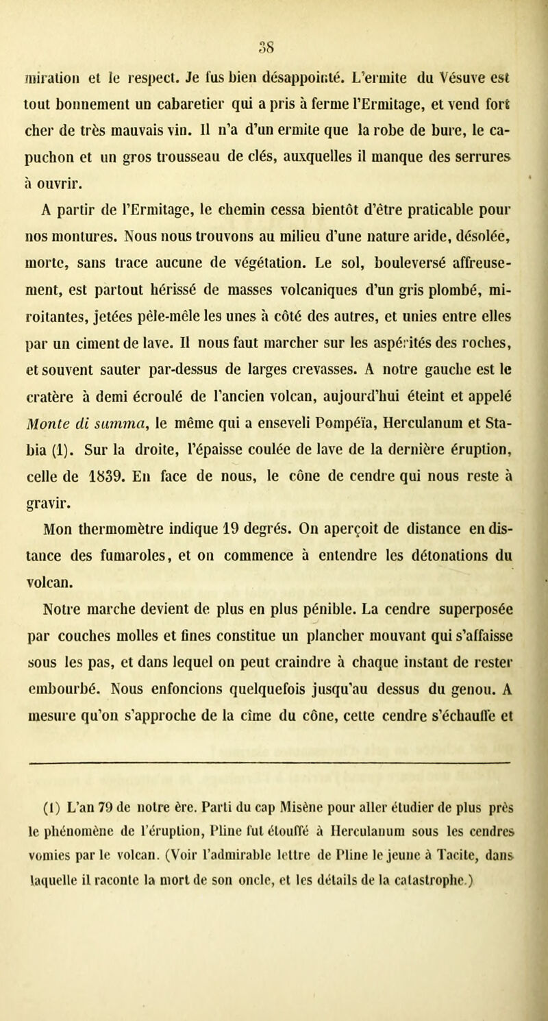 miralion et le respect. Je fus bien désappointé. L’ermite du Vésuve est tout bonnement un cabaretier qui a pris à ferme l’Ermitage, et vend fors cher de très mauvais vin. Il n’a d’un ermite que la robe de bure, le ca- puchon et un gros trousseau de clés, auxquelles il manque des serrures à ouvrir. A partir de l’Ermitage, le chemin cessa bientôt d’être praticable pour nos montures. Nous nous trouvons au milieu d’une nature aride, désolée, morte, sans trace aucune de végétation. Le sol, bouleversé affreuse- ment, est partout hérissé de niasses volcaniques d’un gris plombé, mi- roitantes, jetées pêle-mêle les unes à côté des autres, et unies entre elles par un ciment de lave. Il nous faut marcher sur les aspérités des roches, et souvent sauter par-dessus de larges crevasses. A notre gauche est le cratère à demi écroulé de l’ancien volcan, aujourd’hui éteint et appelé Monte di summa, le même qui a enseveli Pompéïa, Herculanum et Sta- bia (1). Sur la droite, l’épaisse coulée de lave de la dernière éruption, celle de 1839. En face de nous, le cône de cendre qui nous reste à gravir. Mon thermomètre indique 19 degrés. On aperçoit de distance en dis- tance des fumaroles, et on commence à entendre les détonations du volcan. Notre marche devient de plus en plus pénible. La cendre superposée par couches molles et fines constitue un plancher mouvant qui s’affaisse sous les pas, et dans lequel on peut craindre à chaque instant de rester embourbé. Nous enfoncions quelquefois jusqu’au dessus du genou. A mesure qu’on s’approche de la cime du cône, cette cendre s’échaull'e et (1) L’an 79 de notre ère. Parti du cap Misène pour aller étudier de plus près le phénomène de l’éruption, Pline fut étouffé à Herculanum sous les cendres vomies par le volcan. (Voir l’admirable lettre de Pline le jeune à Tacite, dans laquelle il raconte la mort de son oncle, et les détails de la catastrophe.)