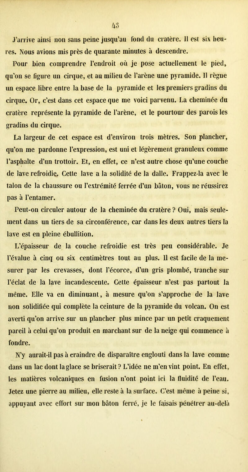 J’arrive ainsi non sans peine jusqu’au fond du cratère. Il est six heu- res. Nous avions mis près de quarante minutes à descendre. Pour bien comprendre l’endroit où je pose actuellement le pied, qu’on se ligure un cirque, et au milieu de l’arène une pyramide. Il règne un espace libre entre la base de la pyramide et les premiers gradins du cirque. Or, c’est dans cet espace que me voici parvenu. La cheminée du cratère représente la pyramide de l’arène, et le pourtour des parois les gradins du cirque. La largeur de cet espace est d’environ trois mètres. Son plancher, qu’on me pardonne l’expression, est uni et légèrement granuleux comme l’asphalte d’un trottoir. Et, en effet, ce n’est autre chose qu’une couche de lave refroidie. Cette lave a la solidité de la dalle. Frappez-la avec le talon de la chaussure ou l’extrémité ferrée d’un bâton, vous ne réussirez pas à l’entamer. Peut-on circuler autour de la cheminée du cratère ? Oui, mais seule- ment dans un tiers de sa circonférence, car dans les deux autres tiers la lave est en pleine ébullition. L’épaisseur de la couche refroidie est très peu considérable. Je l’évalue à cinq ou six centimètres tout au plus. Il est facile de la me- surer par les crevasses, dont l’écorce, d’un gris plombé, tranche sur l’éclat de la lave incandescente. Cette épaisseur n’est pas partout la même. Elle va en diminuant, à mesure qu’on s’approche de la lave non solidifiée qui complète la ceinture de la pyramide du volcan. On est averti qu’on arrive sur un plancher plus mince par un petit craquement pareil à celui qu’on produit en marchant sur de la neige qui commence à fondre. N’y aurait-il pas à craindre de disparaître englouti dans la lave comme dans un lac dont la glace se briserait? L’idée ne m’en vint point. En effet, les matières volcaniques en fusion n’ont point ici la fluidité de l’eau. Jetez une pierre au milieu, elle reste à la surface. C’est même à peine si, appuyant avec effort sur mon bâton ferré, je le faisais pénétrer au-delà