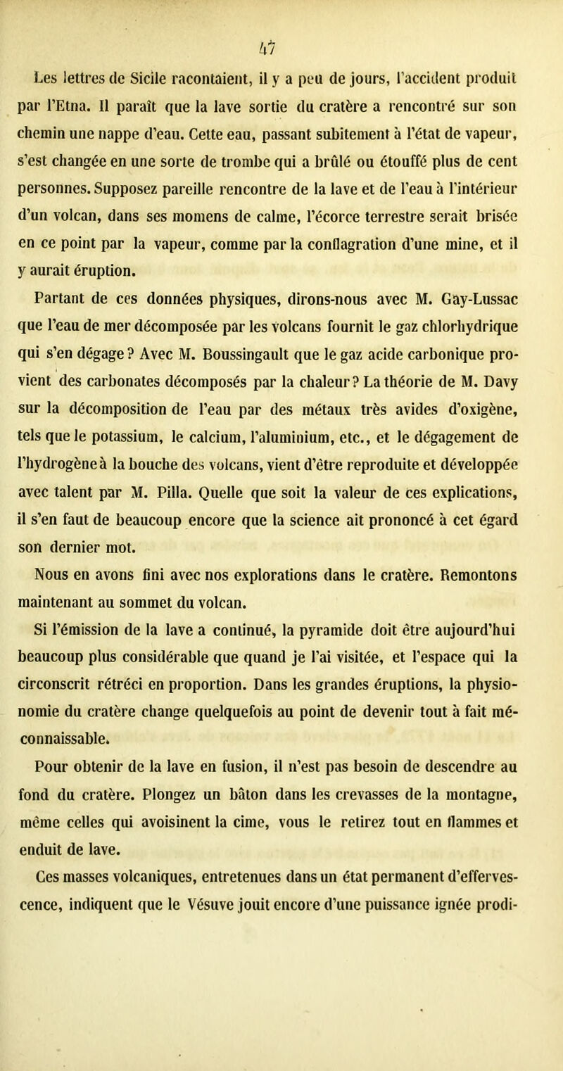 Les lettres de Sicile racontaient, il y a peu de jours, l’accident produit par l’Etna. Il paraît que la lave sortie du cratère a rencontré sur son chemin une nappe d’eau. Cette eau, passant subitement à l’état de vapeur, s’est changée en une sorte de trombe qui a brûlé ou étouffé plus de cent personnes. Supposez pareille rencontre de la lave et de l’eau à l’intérieur d’un volcan, dans ses momens de calme, l’écorce terrestre serait brisée en ce point par la vapeur, comme par la conflagration d’une mine, et il y aurait éruption. Partant de ces données physiques, dirons-nous avec M. Gay-Lussac que l’eau de mer décomposée par les volcans fournit le gaz chlorhydrique qui s’en dégage ? Avec M. Boussingault que le gaz acide carbonique pro- vient des carbonates décomposés par la chaleur? La théorie de M. Davy sur la décomposition de l’eau par des métaux très avides d’oxigène, tels que le potassium, le calcium, l’aluminium, etc., et le dégagement de l’hydrogène à la bouche des volcans, vient d’être reproduite et développée avec talent par M. Pilla. Quelle que soit la valeur de ces explications, il s’en faut de beaucoup encore que la science ait prononcé à cet égard son dernier mot. Nous en avons fini avec nos explorations dans le cratère. Remontons maintenant au sommet du volcan. Si l’émission de la lave a continué, la pyramide doit être aujourd’hui beaucoup plus considérable que quand je l’ai visitée, et l’espace qui la circonscrit rétréci en proportion. Dans les grandes éruptions, la physio- nomie du cratère change quelquefois au point de devenir tout à fait mé- connaissable. Pour obtenir de la lave en fusion, il n’est pas besoin de descendre au fond du cratère. Plongez un bâton dans les crevasses de la montagne, même celles qui avoisinent la cime, vous le retirez tout en flammes et enduit de lave. Ces masses volcaniques, entretenues dans un état permanent d’efferves- cence, indiquent que le Vésuve jouit encore d’une puissance ignée prodi-