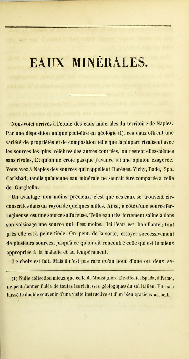 EAUX MINERALES Nous voici arrivés à l’étude des eaux minérales du territoire de Naples. Par une disposition unique peut-être en géologie (l),ces eaux offrent une variété de propriétés et de composition telle que la plupart rivalisent avec les sources les plus célèbres des autres contrées, ou restent elles-mcmes sans rivales. Et qu’on ne croie pas que j’avance ici une opinion exagérée. Vous avez à Naples des sources qui rappellent Barèges, Vichy, Bade, Spa, Carlsbad, tandis qu’aucune eau minérale ne saurait être comparée à celle de Gurgitello. Un avantage non moins précieux, c’est que ces eaux se trouvent cir- conscrites dans un rayon de quelques milles. Ainsi, à côté d’une source fer- rugineuse est une source sulfureuse. Telle eau très fortement saline a dans son voisinage une source qui l’est moins. Ici l’eau est bouillante ; tout près elle est à peine tiède. On peut, de la sorte, essayer successivement de plusieurs sources, jusqu’à ce qu’on ait rencontré celle qui est le mieux appropriée à la maladie et au tempérament. Le choix est fait. Mais il n’est pas rare qu’au bout d’une ou deux se- (!) Nulle collection mieux que celle deMonsignore De-Medici Spada, à Rame, ne peut donner l’idée de toutes les richesses géologiques du sol italien. Elle m’a laissé le double souvenir d’une visite instructive et d’un bien gracieux accueil.