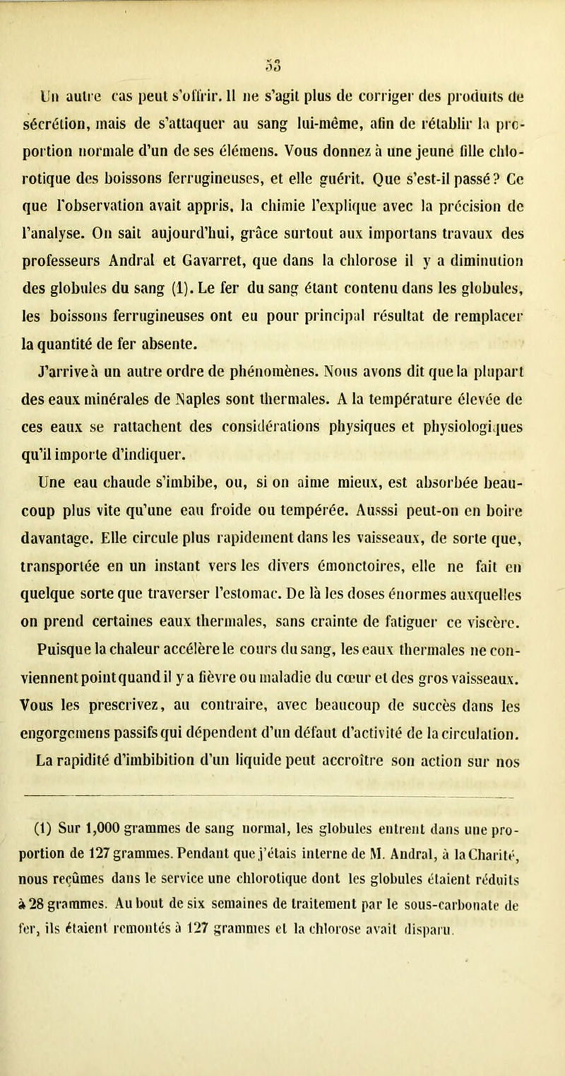 Un autre cas peut s’offrir. 11 ne s’agit plus de corriger des produits de sécrétion, mais de s’attaquer au sang lui-même, afin de rétablir la pro- portion normale d’un de ses élémens. Vous donnez à une jeune fille chlo- rotique des boissons ferrugineuses, et elle guérit. Que s’est-il passé? Ce que l'observation avait appris, la chimie l’explique avec la précision de l’analyse. On sait aujourd’hui, grâce surtout aux importons travaux des professeurs Andral et Gavarret, que dans la chlorose il y a diminution des globules du sang (1). Le fer du sang étant contenu dans les globules, les boissons ferrugineuses ont eu pour principal résultat de remplacer la quantité de fer absente. J’arrive à un autre ordre de phénomènes. Nous avons dit que la plupart des eaux minérales de Naples sont thermales. A la température élevée de ces eaux se rattachent des considérations physiques et physiologiques qu’il importe d’indiquer. Une eau chaude s’imbibe, ou, si on aime mieux, est absorbée beau- coup plus vite qu’une eau froide ou tempérée. Ausssi peut-on en boire davantage. Elle circule plus rapidement dans les vaisseaux, de sorte que, transportée en un instant vers les divers émonctoires, elle ne fait en quelque sorte que traverser l’estomac. De là les doses énormes auxquelles on prend certaines eaux thermales, sans crainte de fatiguer ce viscère. Puisque la chaleur accélère le cours du sang, les eaux thermales ne con- viennent point quand il y a fièvre ou maladie du cœur et des gros vaisseaux. Vous les prescrivez, au contraire, avec beaucoup de succès dans les engorgemens passifs qui dépendent d’un défaut d’activité de la circulation. La rapidité d’imbibition d’un liquide peut accroître son action sur nos (1) Sur 1,000 grammes de sang normal, les globules entrent dans une pro- portion de 127 grammes. Pendant que j’étais interne de M. Andral, à la Charité, nous reçûmes dans le service une chlorotique dont les globules étaient réduits à 28 grammes. Au bout de six semaines de traitement par le sous-carbonate de fer, ils étaient remontés à 127 grammes et la chlorose avait disparu.