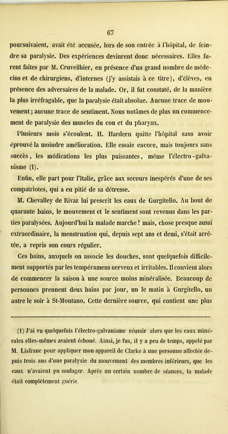 poursuivaient, avait été accusée, lors de son entrée à l’hôpital, de fein- dre sa paralysie. Des expériences devinrent donc nécessaires. Elles fu- rent faites par M. Cruveilhier, en présence d’un grand nombre de méde- cins et de chirurgiens, d’internes (j’y assistais à ce titre), d’élèves, en présence des adversaires de la malade. Or, il fut constaté, de la manière la plus irréfragable, que la paralysie était absolue. Aucune trace de mou- vement ; aucune trace de sentiment. Nous notâmes de plus un commence- ment de paralysie des muscles du cou et du pharynx. Plusieurs mois s’écoulent. H. Hardern quitte l’hôpital sans avoir éprouvé la moindre amélioration. Elle essaie encore, mais toujours sans sucéès, les médications les plus puissantes, même l’électro-galva- nisme (1). Enfin, elle part pour l’Italie, grâce aux secours inespérés d’une de ses compatriotes, qui a eu pitié de sa détresse. M. Chevalley de Rivaz lui prescrit les eaux de Gurgitello. Au bout de quarante bains, le mouvement et le sentiment sont revenus dans les par- ties paralysées. Aujourd’hui la malade marche ! mais, chose presque aussi extraordinaire, la menstruation qui, depuis sept ans et demi, s’était arrê- tée, a repris son cours régulier. Ces bains, auxquels on associe les douches, sont quelquefois difficile- ment supportés parles tempéramens nerveux et irritables. 11 convient alors de commencer la saison à une source moins minéralisée. Beaucoup de personnes prennent deux bains par jour, un le matin à Gurgitello, un autre le soir à St-Montano. Cette dernière source, qui contient une plus (1) J’ai vu quelquefois l’électro-galvanisme réussir alors que les eaux miné- rales elles-mêmes avaient échoué. Ainsi, je fus, il y a peu de temps, appelé par M. Lisfranc pour appliquer mon appareil de Clarke à une personne affectée de- puis trois ans d’une paralysie du mouvement des membres inférieurs, que les eaux n’avaient pu soulager. Après un certain nombre de séances, la malade était complètement guérie.