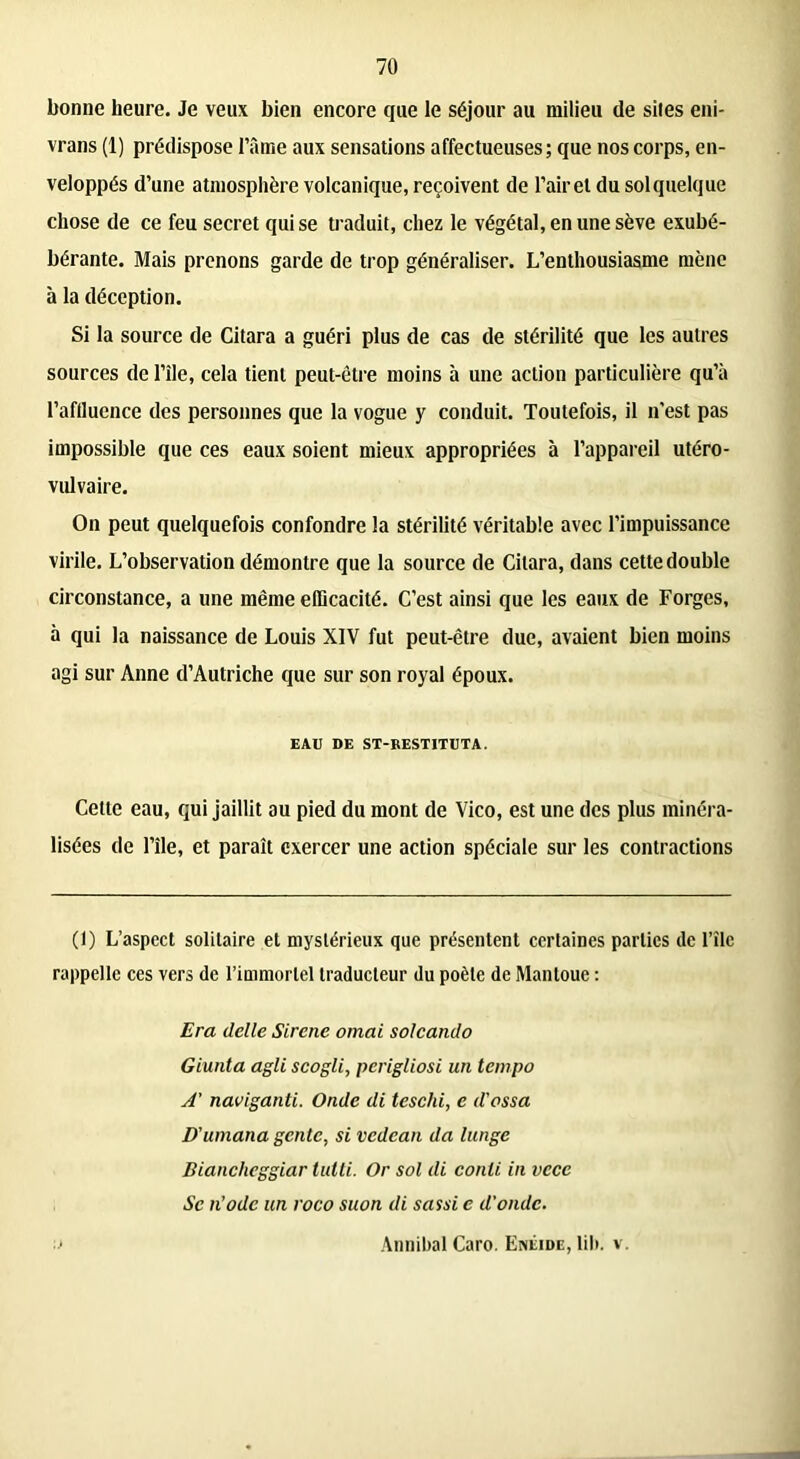 bonne heure. Je veux bien encore que le séjour au milieu de sites eni- vrans (1) prédispose l’âme aux sensations affectueuses; que nos corps, en- veloppés d’une atmosphère volcanique, reçoivent de l’air et du solquelque chose de ce feu secret qui se traduit, chez le végétal, en une sève exubé- bérante. Mais prenons garde de trop généraliser. L’enthousiasme mène à la déception. Si la source de Citara a guéri plus de cas de stérilité que les autres sources de l’île, cela tient peut-être moins à une action particulière qu’à l’affluence des personnes que la vogue y conduit. Toutefois, il n'est pas impossible que ces eaux soient mieux appropriées à l’appareil utéro- vulvaire. On peut quelquefois confondre la stérilité véritable avec l’impuissance virile. L’observation démontre que la source de Citara, dans cette double circonstance, a une même efficacité. C’est ainsi que les eaux de Forges, à qui la naissance de Louis XIV fut peut-être due, avaient bien moins agi sur Anne d’Autriche que sur son royal époux. EAU DE ST-RESTITUTA. Cette eau, qui jaillit au pied du mont de Vico, est une des plus minéra- lisées de l’île, et paraît exercer une action spéciale sur les contractions (1) L’aspect solitaire et mystérieux que présentent certaines parties de l’îlc rappelle ces vers de l’immortel traducteur du poète de Mantoue : Era delle Sircne ornai solcando Giunta agit scogli, perigliosi un tempo A' naviganti. Onde di teschi, e d'ossa D'umana gente, si vedean da lunge Bianclieggiar tutti. Or sol di conli in vcce Se n’odc un roco suon di sassi c d’onde. Annibal Caro. Enéide, lil». v.