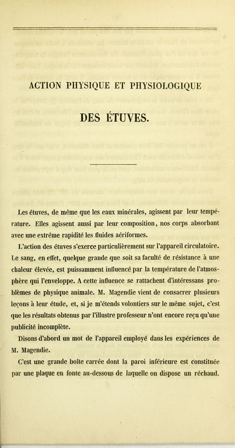 ACTION PHYSIQUE ET PHYSIOLOGIQUE DES ÉTUVES. Les étuves, de même que les eaux minérales, agissent par leur tempé- rature. Elles agissent aussi par leur composition, nos corps absorbant avec une extrême rapidité les fluides aériformes. L’action des étuves s’exerce particulièrement sur l’appareil circulatoire. Le sang, en effet, quelque grande que soit sa faculté de résistance à une chaleur élevée, est puissamment influencé par la température de l’atmos- phère qui l’enveloppe. A cette influence se rattachent d’intéressans pro- blèmes de physique animale. M. Magendie vient de consacrer plusieurs leçons à leur étude, et, si je m’étends volontiers sur le même sujet, c’est que les résultats obtenus par l’illustre professeur n’ont encore reçu qu’une publicité incomplète. Disons d’abord un mot de l’appareil employé dans les expériences de M. Magendie. C’est une grande boîte carrée dont la paroi inférieure est constituée par une plaque en fonte au-dessous de laquelle on dispose un réchaud.