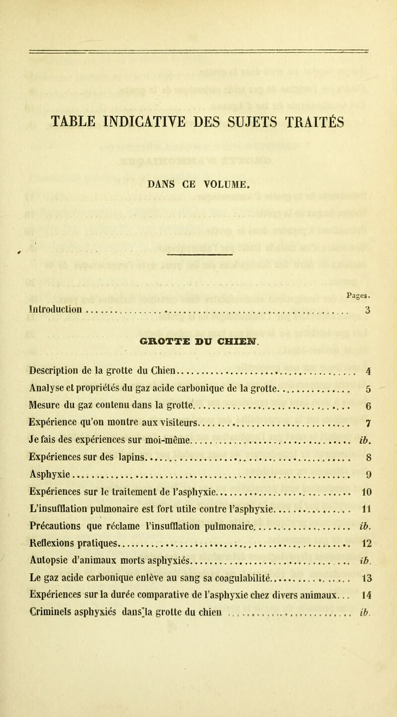 TABLE INDICATIVE DES SUJETS TRAITÉS DANS GE VOLUME. Pages. Introduction .. 3 GROTTE DU CHIEN. Description de la grotte du Chien 4 Analyse et propriétés du gaz acide carbonique de la grotte 5 Mesure du gaz contenu dans la grotte 6 Expérience qu’on montre aux visiteurs 7 Je fais des expériences sur moi-même ib. Expériences sur des lapins 8 Asphyxie 9 Expériences sur le traitement de l’asphyxie 10 L’insufflation pulmonaire est fort utile contre l’asphyxie 11 Précautions que réclame l’insufflation pulmonaire ib. Reflexions pratiques 12 Autopsie d’animaux morts asphyxiés ib. Le gaz acide carbonique enlève au sang sa coagulabilité 13 Expériences sur la durée comparative de l’asphyxie chez divers animaux... 14 Criminels asphyxiés dans’la grotte du chien ib.