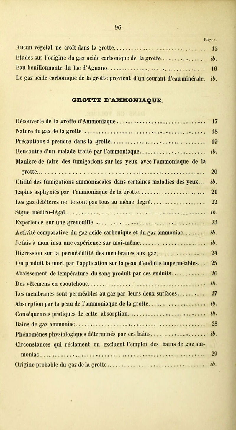 Pages. Aucun végétal ne croît dans la grotte 15 Etudes sur l’origine du gaz acide carbonique de la grotte ib. Eau bouillonnante du lac d’Agnano 16 Le gaz acide carbonique de la grotte provient d’un courant d’eau minérale, ib. GROTTE B’AMMONIAQUE. Découverte de la grotte d’Ammoniaque 17 Nature du gaz de la grotte 18 Précautions à prendre dans la grotte 19 Rencontre d’un malade traité par l’ammoniaque ib. Manière de faire des fumigations sur les yeux avec l’ammoniaque de la grotte 20 Utilité des fumigations ammoniacales dans certaines maladies des yeux... ib. Lapins asphyxiés par l’ammoniaque de la grotte 21 Les gaz délétères ne le sont pas tous au même degré 22 Signe médico-légal ib. Expérience sur une grenouille 23 Activité comparative du gaz acide carbonique et du gaz ammoniac ib. Je fais à mon insu une expérience sur moi-même ib. Digression sur la perméabilité des membranes aux gaz 24 On produit la mort par l’application sur la peau d’enduits imperméables... 25 Abaissement de température du sang produit par ces enduits 26 Des vêtemens en caoutchouc ib. Les membranes sont perméables au gaz par leurs deux surfaces 27 Absorption par la peau de l’ammoniaque de la grotte ib. Conséquences pratiques de cette absorption ib. Bains de gaz ammoniac 28 Phénomènes physiologiques déterminés par ces bains ib. Circonstances qui réclament ou excluent l’emploi des bains de gaz am- moniac 29 Origine probable du gaz de la grotte ib