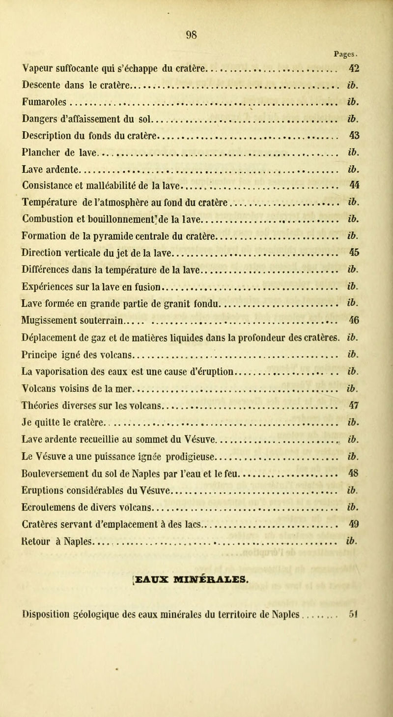 Pages. Vapeur suffocante qui s’échappe du cratère 42 Descente dans le cratère ib. Fumaroles ib. Dangers d’affaissement du sol ib. Description du fonds du cratère 43 Plancher de lave ib. Lave ardente ib. Consistance et malléabilité de la lave 44 Température de l’atmosphère au fond du cratère ib. Combustion et bouillonnement'de la lave ib. Formation de la pyramide centrale du cratère ib. Direction verticale du jet de la lave 45 Différences dans la température de la lave ib. Expériences sur la lave en fusion ib. Lave formée en grande partie de granit fondu ib. Mugissement souterrain 46 Déplacement de gaz et de matières liquides dans la profondeur des cratères, ib. Principe igné des volcans ib. La vaporisation des eaux est une cause d’éruption ib. Volcans voisins de la mer ib. Théories diverses sur les volcans 47 Je quitte le cratère. ib. Lave ardente recueillie au sommet du Vésuve ib. Le Vésuve a une puissance ignée prodigieuse ib. Bouleversement du sol de Naples par l’eau et le feu 48 Eruptions considérables du Vésuve ib. Ecroulemens de divers volcans ib. Cratères servant d’emplacement à des lacs 49 Retour à Naples. ib. [EAUX MINÉRALES. Disposition géologique des eaux minérales du territoire de Naples 51