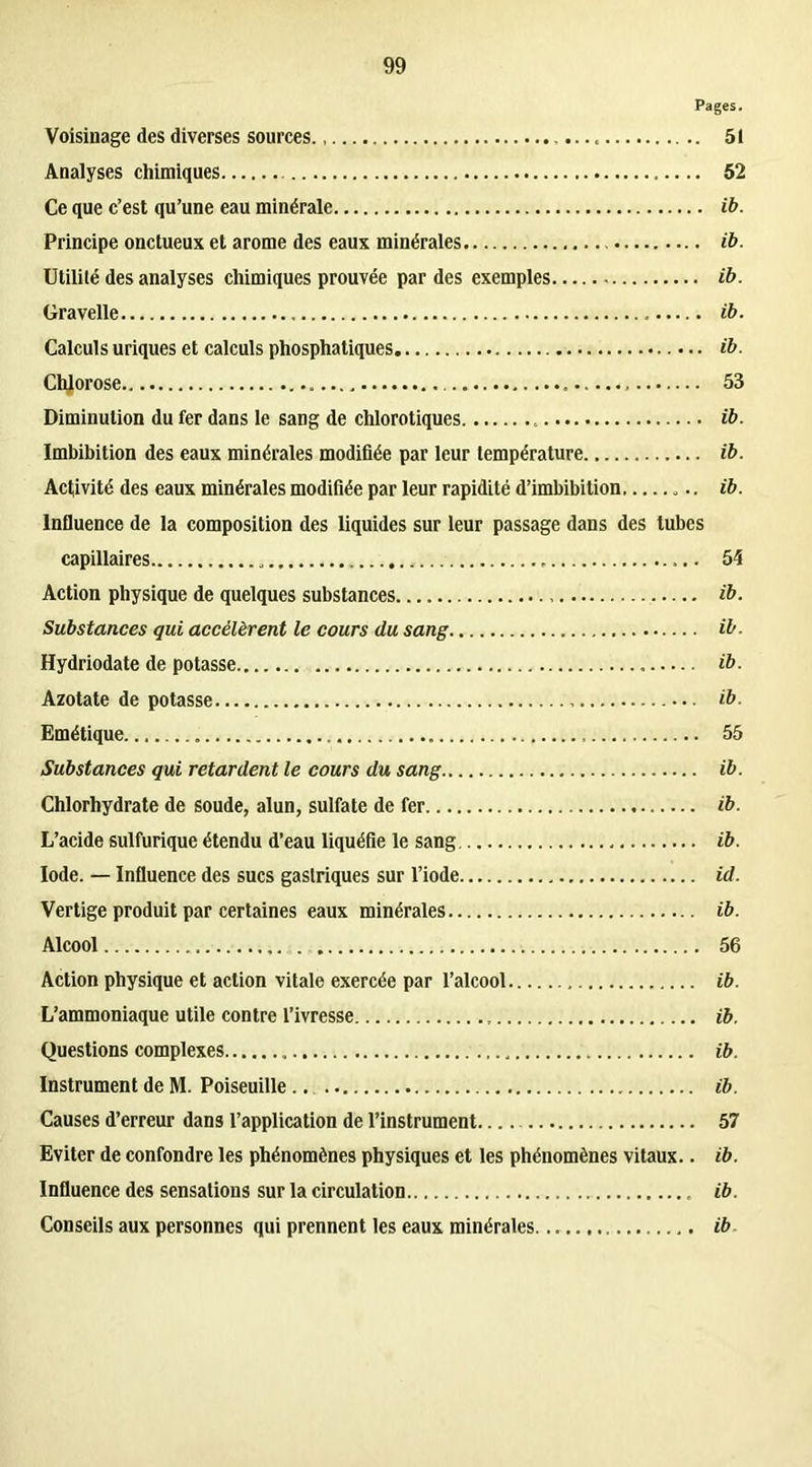 Pages. Voisinage des diverses sources 51 Analyses chimiques 52 Ce que c’est qu’une eau minérale ib. Principe onctueux et arôme des eaux minérales ib. Utilité des analyses chimiques prouvée par des exemples ib. Gravelle ib. Calculs uriques et calculs phosphatiques ib. Chlorose 53 Diminution du fer dans le sang de chlorotiques ib. Imbibition des eaux minérales modifiée par leur température ib. Activité des eaux minérales modifiée par leur rapidité d’imbibition ib. Influence de la composition des liquides sur leur passage dans des tubes capillaires 54 Action physique de quelques substances ib. Substances qui accélèrent le cours du sang ib. Hydriodate de potasse ib. Azotate de potasse • ib. Emétique 55 Substances qui retardent le cours du sang ib. Chlorhydrate de soude, alun, sulfate de fer ib. L’acide sulfurique étendu d’eau liquéfie le sang ib. Iode. — Influence des sucs gastriques sur l’iode id. Vertige produit par certaines eaux minérales ib. Alcool 56 Action physique et action vitale exercée par l’alcool ib. L’ammoniaque utile contre l’ivresse ib. Questions complexes ib. Instrument de M. Poiseuille ib. Causes d’erreur dans l’application de l’instrument.... 57 Eviter de confondre les phénomènes physiques et les phénomènes vitaux.. ib. Influence des sensations sur la circulation ib. Conseils aux personnes qui prennent les eaux minérales ib