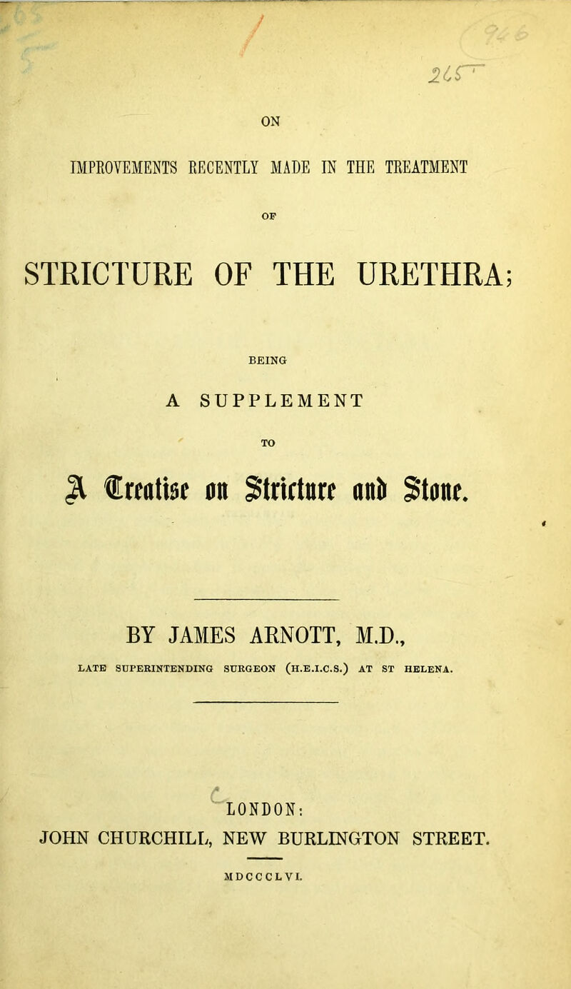 ON IMPROVEMENTS RECENTLY MADE IN THE TREATMENT STRICTURE OF THE URETHRA; BEING A SUPPLEMENT % treatise on Stricture anti Stone. BY JAMES ARNOTT, M.D., LATE SUPERINTENDING SURGEON (H.E.I.C.S.) AT ST HELENA. LONDON: JOHN CHURCHILL, NEW BURLINGTON STREET. MDCCCLVI.