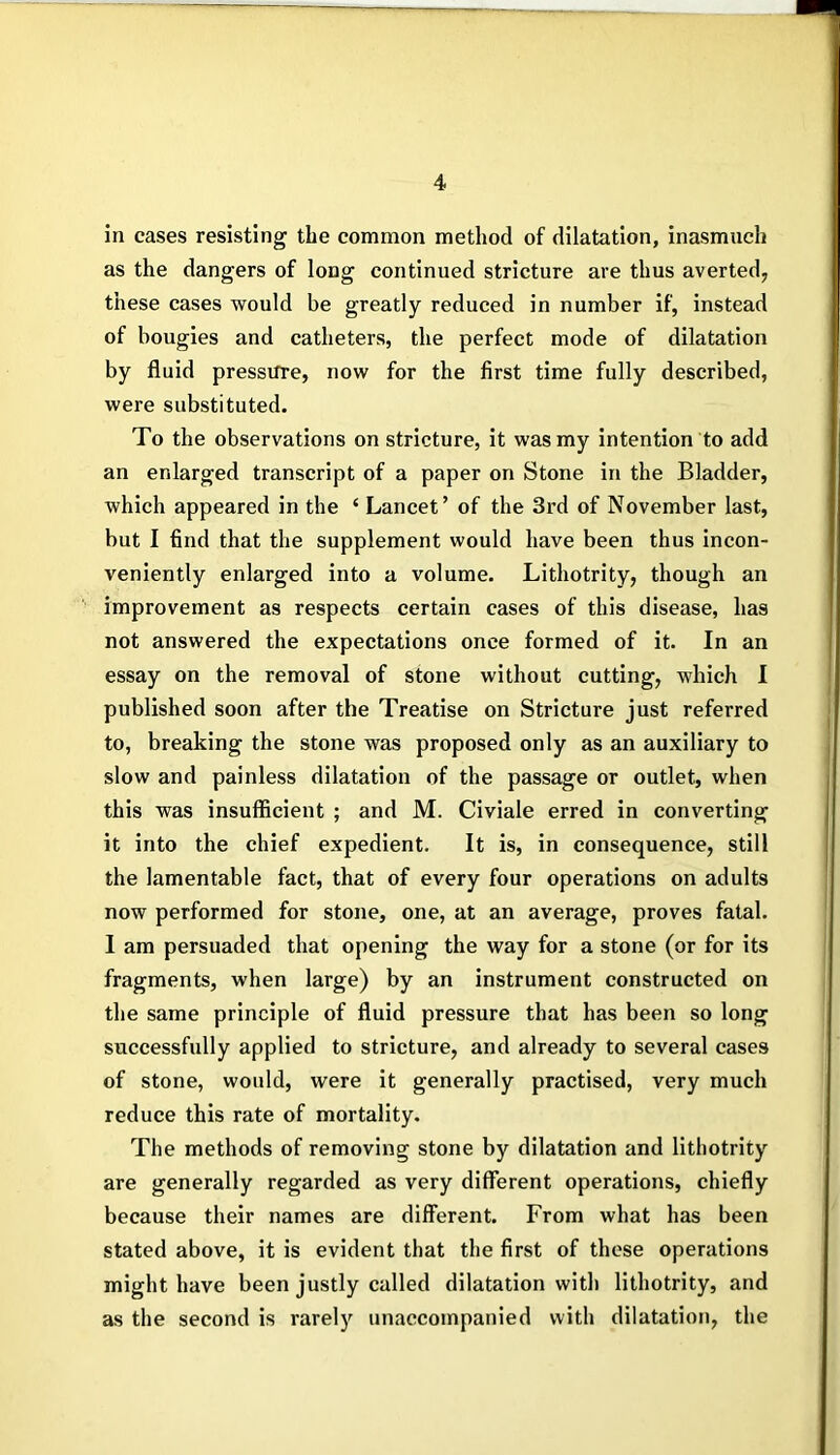 in cases resisting the common method of dilatation, inasmuch as the dangers of long continued stricture are thus averted, these cases would be greatly reduced in number if, instead of bougies and catheters, the perfect mode of dilatation by fluid pressure, now for the first time fully described, were substituted. To the observations on stricture, it was my intention to add an enlarged transcript of a paper on Stone in the Bladder, which appeared in the ‘ Lancet’ of the 3rd of November last, but I find that the supplement would have been thus incon- veniently enlarged into a volume. Lithotrity, though an improvement as respects certain cases of this disease, has not answered the expectations once formed of it. In an essay on the removal of stone without cutting, which I published soon after the Treatise on Stricture just referred to, breaking the stone was proposed only as an auxiliary to slow and painless dilatation of the passage or outlet, when this was insufficient ; and M. Civiale erred in converting it into the chief expedient. It is, in consequence, still the lamentable fact, that of every four operations on adults now performed for stone, one, at an average, proves fatal. I am persuaded that opening the way for a stone (or for its fragments, when large) by an instrument constructed on the same principle of fluid pressure that has been so long successfully applied to stricture, and already to several cases of stone, would, were it generally practised, very much reduce this rate of mortality. The methods of removing stone by dilatation and lithotrity are generally regarded as very different operations, chiefly because their names are different. From what has been stated above, it is evident that the first of these operations might have been justly called dilatation with lithotrity, and as the second is rarely unaccompanied with dilatation, the