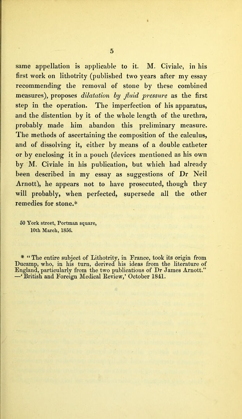 same appellation is applicable to it. M. Civiale, in his first work on lithotrity (published two years after my essay recommending the removal of stone by these combined measures), proposes dilatation by fluid pressure as the first step in the operation. The imperfection of his apparatus, and the distention by it of the whole length of the urethra, probably made him abandon this preliminary measure. The methods of ascertaining the composition of the calculus, and of dissolving it, either by means of a double catheter or by enclosing it in a pouch (devices mentioned as his own by M. Civiale in his publication, but which had already been described in my essay as suggestions of Dr Neil Arnott), he appears not to have prosecuted, though they will probably, when perfected, supersede all the other remedies for stone.* 50 York street, Portman square, 10th March, 1856. * “The entire subject of Lithotrity, in France, took its origin from Ducamp, who, in his turn, derived his ideas from the literature of England, particularly from the two publicatious of Dr James Arnott.” —‘British and Foreign Medical Keview,’ October 1841.