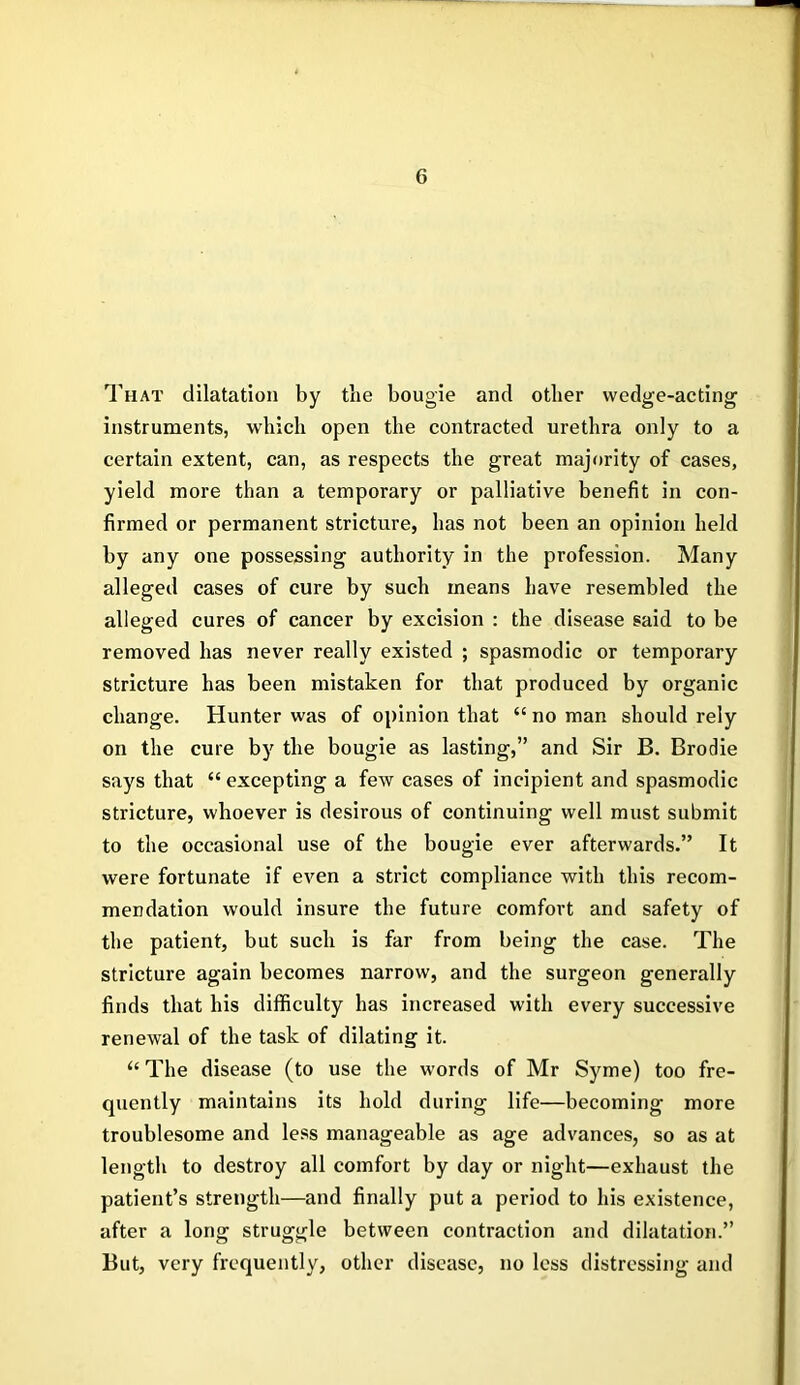 That dilatation by the bougie and other wedge-acting instruments, which open the contracted urethra only to a certain extent, can, as respects the great majority of cases, yield more than a temporary or palliative benefit in con- firmed or permanent stricture, has not been an opinion held by any one possessing authority in the profession. Many alleged cases of cure by such means have resembled the alleged cures of cancer by excision : the disease said to be removed has never really existed ; spasmodic or temporary stricture has been mistaken for that produced by organic change. Hunter was of opinion that “ no man should rely on the cure by the bougie as lasting,” and Sir B. Brodie says that “ excepting a few cases of incipient and spasmodic stricture, whoever is desirous of continuing well must submit to the occasional use of the bougie ever afterwards.” It were fortunate if even a strict compliance with this recom- mendation would insure the future comfort and safety of the patient, but such is far from being the case. The stricture again becomes narrow, and the surgeon generally finds that his difficulty has increased with every successive renewal of the task of dilating it. “ The disease (to use the words of Mr Syme) too fre- quently maintains its hold during life—becoming more troublesome and less manageable as age advances, so as at length to destroy all comfort by day or night—exhaust the patient’s strength—and finally put a period to his existence, after a long struggle between contraction and dilatation.” But, very frequently, other disease, no less distressing and