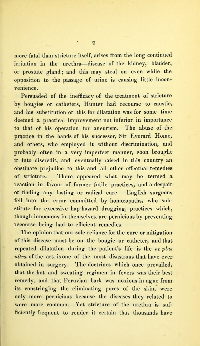 more fatal than stricture itself, arises from the long continued irritation in the urethra—disease of the kidney, bladder, or prostate gland; and this may steal on even while the opposition to the passage of urine is causing little incon- venience. Persuaded of the inefficacy of the treatment of stricture by bougies or catheters, Hunter had recourse to caustic, and his substitution of this for dilatation was for some time deemed a practical improvement not inferior in importance to that of his operation for aneurism. The abuse of the practice in the hands of his successor, Sir Everard Home, and others, who employed it without discrimination, and probably often in a very imperfect manner, soon brought it into discredit, and eventually raised in this country an obstinate prejudice to this and all other effectual remedies of stricture. There appeared what may be termed a reaction in favour of former futile practices, and a despair of finding any lasting or radical cure. English surgeons fell into the error committed by homoeopaths, who sub- stitute for excessive hap-hazard drugging, practices which, though innocuous in themselves, are pernicious by preventing recourse being had to efficient remedies. The opinion that our sole reliance for the cure or mitigation of this disease must be on the bougie or catheter, and that repeated dilatation during the patient’s life is the ne plus ultra of the art, is one of the most disastrous that have ever obtained in surgery. The doctrines which once prevailed, that the hot and sweating regimen in fevers was their best remedy, and that Peruvian bark was noxious in ague from its constringing the eliminating pores of the skin, were only more pernicious because the diseases they related to were more common. Yet stricture of the urethra is suf- ficiently frequent to render it certain that thousands have