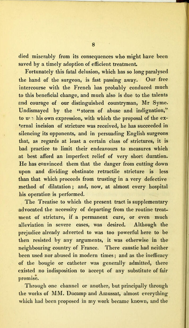 died miserably from its consequences who might have been saved by a timely adoption of efficient treatment. Fortunately this fatal delusion, which has so long paralysed the hand of the surgeon, is fast passing away. Our free intercourse with the French has probably conduced much to this beneficial change, and much also is due to the talents and courage of our distinguished countryman, Mr Syme. Undismayed by the “storm of abuse and indignation,” to uf i his own expression, with which the proposal of the ex- ternal incision of stricture was received, he has succeeded in silencing its opponents, and in persuading English surgeons that, as regards at least a certain class of strictures, it is bad practice to limit their endeavours to measures which at best afford an imperfect relief of very short duration. He has convinced them that the danger from cutting down upon and dividing obstinate retractile stricture is less than that which proceeds from trusting in a very defective method of dilatation; and, now, at almost every hospital his operation is performed. The Treatise to which the present tract is supplementary advocated the necessity of departing from the routine treat- ment of stricture, if a permanent cure, or even much alleviation in severe cases, was desired. Although the prejudice already adverted to was too powerful here to be then resisted by any arguments, it was otherwise in the neighbouring country of France. There caustic had neither been used nor abused in modern times; and as the inefficacy of the bougie or catheter was generally admitted, there existed no indisposition to accept of any substitute of fair . • promise. Through one channel or another, but principally through the works of MM. Ducamp and Amussat, almost everything which had been proposed in my work became known, and the