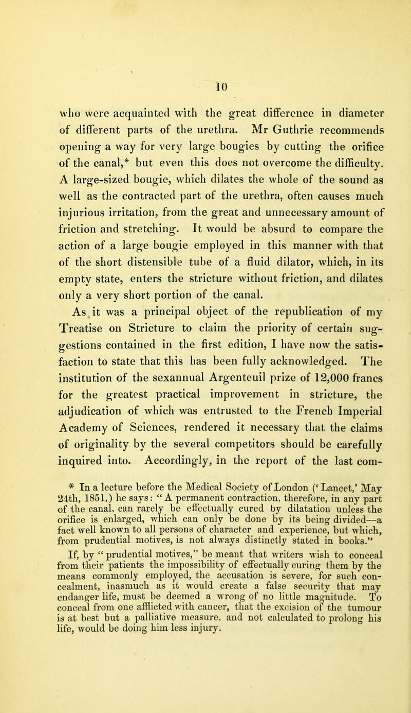 who were acquainted with the great difference in diameter of different parts of the urethra. Mr Guthrie recommends opening a way for very large bougies by cutting the orifice of the canal,* but even this does not overcome the difficulty. A large-sized bougie, which dilates the whole of the sound as well as the contracted part of the urethra, often causes much injurious irritation, from the great and unnecessary amount of friction and stretching. It would be absurd to compare the action of a large bougie employed in this manner with that of the short distensible tube of a fluid dilator, which, in its empty state, enters the stricture without friction, and dilates only a very short portion of the canal. As it was a principal object of the republication of my Treatise on Stricture to claim the priority of certain sug- gestions contained in the first edition, I have now the satis- faction to state that this has been fully acknowledged. The institution of the sexannual Argenteuil prize of 12,000 francs for the greatest practical improvement in stricture, the adjudication of which was entrusted to the French Imperial Academy of Sciences, rendered it necessary that the claims of originality by the several competitors should be carefully inquired into. Accordingly, in the report of the last com- * In a lecture before the Medical Society of London (‘ Lancet,’ May 24th, 1851,) he says: “ A permanent contraction, therefore, in any part of the canal, can rarely be effectually cured by dilatation unless the orifice is enlarged, which can only be done by its being divided—a fact well known to all persons of character and experience, but which, from prudential motives, is not always distinctly stated in books.” If, by “ prudential motives,” be meant that writers wish to conceal from their patients the impossibility of effectually curing them by the means commonly employed, the accusation is severe, for such con- cealment, inasmuch as it would create a false security that may endanger life, must be deemed a wrong of no little magnitude. To conceal from one afflicted with cancer, that the excision of the tumour is at best but a palliative measure, and not calculated to prolong his life, would be doing him less injury.