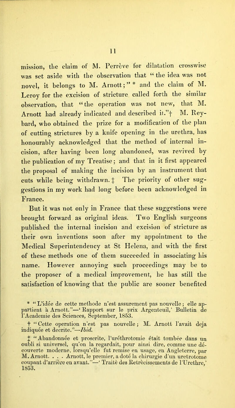 mission, tlie claim of M. Perreve for dilatation crosswise was set aside with the observation that “ the idea was not novel, it belongs to M. Arnott;”* and the claim of M. Leroy for the excision of stricture called forth the similar observation, that “the operation was not new, that M. Arnott had already indicated and described it.”f M. Rey- bard, who obtained the prize for a modification of the plan of cutting strictures by a knife opening in the urethra, has honourably acknowledged that the method of internal in- cision, after having been long abandoned, was revived by the publication of my Treatise; and that in it first appeared the proposal of making the incision by an instrument that cuts while being withdrawn. | The priority of other sug- gestions in my work had long before been acknowledged in France. But it was not only in France that these suggestions were brought forward as original ideas. Two English surgeons published the internal incision and excision of stricture as their own inventions soon after my appointment to the Medical Superintendency at St Helena, and with the first of these methods one of them succeeded in associating his name. However annoying such proceedings may be to the proposer of a medical improvement, he has still the satisfaction of knowing that the public are sooner benefited * “ L’idee de cette methode n’est assurement pas nouvelle; elle ap- partient a Arnott.”—‘Rapport sur le prix Argenteuil,’ Bulletin de l’Academie des Sciences, September, 1853. t “ Cette operation n’est pas nouvelle; M. Arnott l’avait deja indiquee et decrite.”—Ibid. J “Abandonnee et proscrite, l’urethrotomie etait tombee dans un oubli si universel, qu’on la regardait, pour ainsi dire, comme une de- couverte moderne, lorsqu’elle fut remise en usage, en Angleterre, par M. Arnott. . . . Arnott, le premier, a dote la chirurgie d'un uretrotome coupant d’arriere en avant.”—‘ Traite des Retrecissements de l’Uretkre,’ 1853.