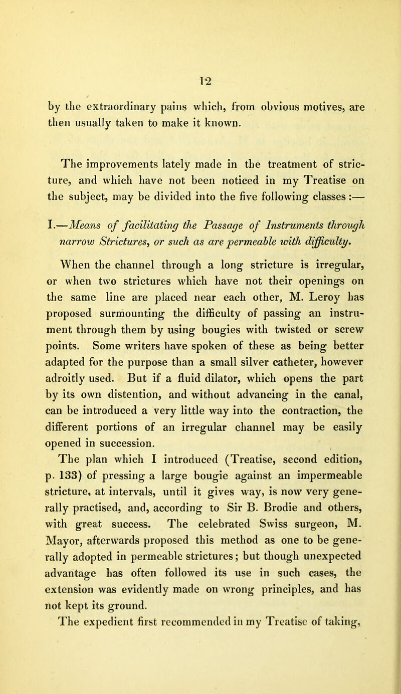 by the extraordinary pains which, from obvious motives, are then usually taken to make it known. The improvements lately made in the treatment of stric- ture, and which have not been noticed in my Treatise on the subject, may be divided into the five following classes:— I.—Means of facilitating the Passage of Instruments through narrow Strictures, or such as are permeable with difficulty. When the channel through a long stricture is irregular, or when two strictures which have not their openings on the same line are placed near each other, M. Leroy has proposed surmounting the difficulty of passing an instru- ment through them by using bougies with twisted or screw points. Some writers have spoken of these as being better adapted for the purpose than a small silver catheter, however adroitly used. But if a fluid dilator, which opens the part by its own distention, and without advancing in the canal, can be introduced a very little way into the contraction, the different portions of an irregular channel may be easily opened in succession. The plan which I introduced (Treatise, second edition, p. 133) of pressing a large bougie against an impermeable stricture, at intervals, until it gives way, is now very gene- rally practised, and, according to Sir B. Brodie and others, with great success. The celebrated Swiss surgeon, M. Mayor, afterwards proposed this method as one to be gene- rally adopted in permeable strictures; but though unexpected advantage has often followed its use in such cases, the extension was evidently made on wrong principles, and has not kept its ground. The expedient first recommended in my Treatise of taking.