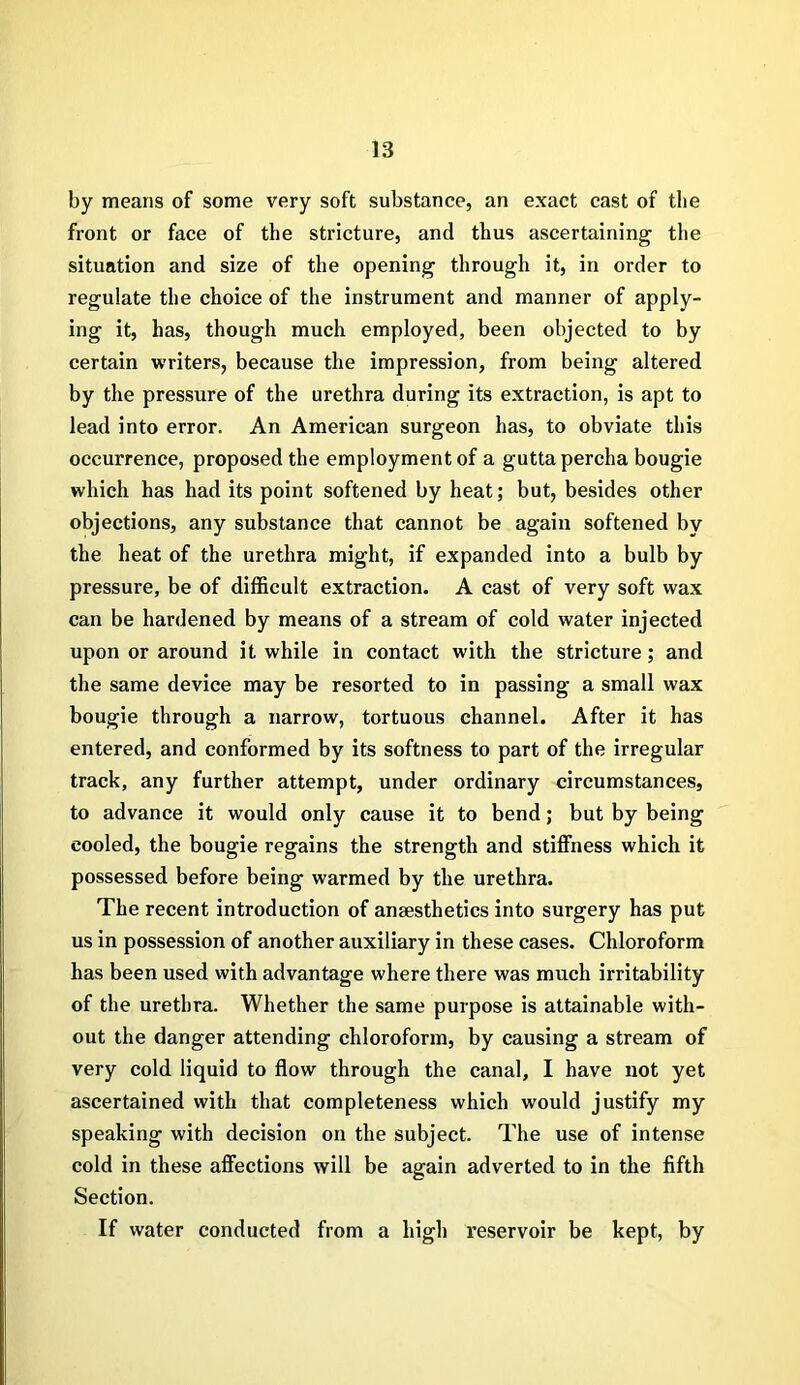 by means of some very soft substance, an exact cast of the front or face of the stricture, and thus ascertaining the situation and size of the opening through it, in order to regulate the choice of the instrument and manner of apply- ing it, has, though much employed, been objected to by certain writers, because the impression, from being altered by the pressure of the urethra during its extraction, is apt to lead into error. An American surgeon has, to obviate this occurrence, proposed the employment of a gutta percha bougie which has had its point softened by heat; but, besides other objections, any substance that cannot be again softened by the heat of the urethra might, if expanded into a bulb by pressure, be of difficult extraction. A cast of very soft wax can be hardened by means of a stream of cold water injected upon or around it while in contact with the stricture; and the same device may be resorted to in passing a small wax bougie through a narrow, tortuous channel. After it has entered, and conformed by its softness to part of the irregular track, any further attempt, under ordinary circumstances, to advance it would only cause it to bend; but by being cooled, the bougie regains the strength and stiffness which it possessed before being warmed by the urethra. The recent introduction of anaesthetics into surgery has put us in possession of another auxiliary in these cases. Chloroform has been used with advantage where there was much irritability of the urethra. Whether the same purpose is attainable with- out the danger attending chloroform, by causing a stream of very cold liquid to flow through the canal, I have not yet ascertained with that completeness which would justify my speaking with decision on the subject. The use of intense cold in these affections will be again adverted to in the fifth Section. If water conducted from a high reservoir be kept, by