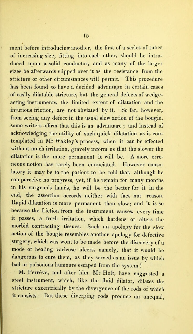 merit before introducing another, the first of a series of tubes of increasing size, fitting into each other, should he intro- duced upon a solid conductor, and as many of the larger sizes be afterwards slipped over it as the resistance from the stricture or other circumstances will permit. This procedure has been found to have a decided advantage in certain cases of easily dilatable stricture, but the general defects of wedge- acting instruments, the limited extent of dilatation and the injurious friction, are not obviated by it. So far, however, from seeing any defect in the usual slow action of the bougie, some writers affirm that this is an advantage ; and instead of acknowledging the utility of such quick dilatation as is con- templated in Mr Wakley's process, when it can be effected without much irritation, gravely inform us that the slower the dilatation is the more permanent it will be. A more erro- neous notion has rarely been enunciated. However conso- latory it may be to the patient to be told that, although he can perceive no progress, yet, if he remain for many months in his surgeon’s hands, he will be the better for it in the end, the assertion accords neither with fact nor reason. Rapid dilatation is more permanent than slow; and it is so because the friction from the instrument causes, every time it passes, a fresh irritation, which hardens or alters the morbid contracting tissues. Such an apology for the slow action of the bougie resembles another apology for defective surgery, which was wont to be made before the discovery of a mode of healing varicose ulcers, namely, that it would be dangerous to cure them, as they served as an issue by which bad or poisonous humours escaped from the system ! M. Perreve, and after him Mr Holt, have suggested a steel instrument, which, like the fluid dilator, dilates the stricture excentrically by the divergence of the rods of which it consists. But these diverging rods produce an unequal,