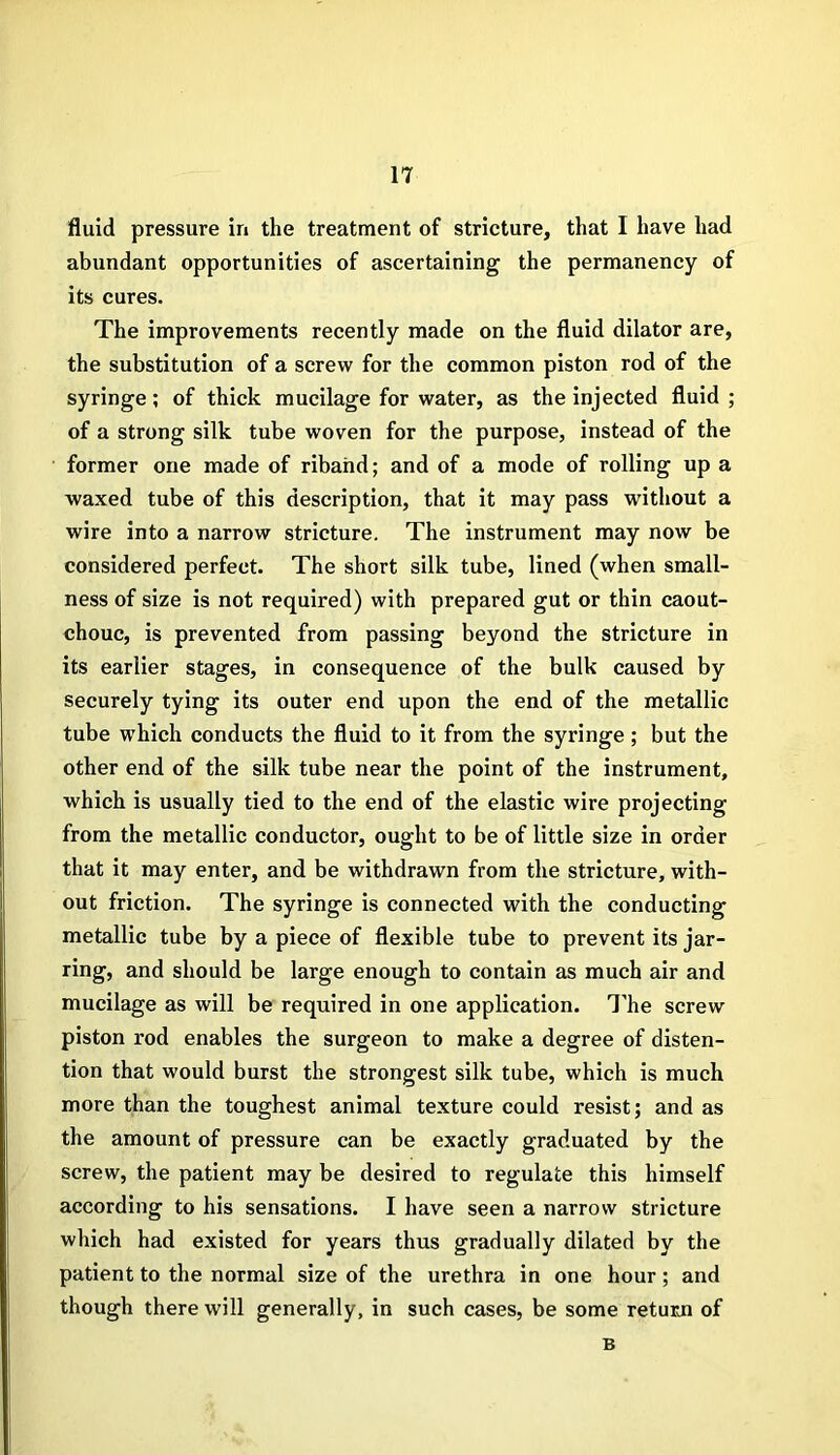 fluid pressure in the treatment of stricture, that I have had abundant opportunities of ascertaining the permanency of its cures. The improvements recently made on the fluid dilator are, the substitution of a screw for the common piston rod of the syringe; of thick mucilage for water, as the injected fluid ; of a strong silk tube woven for the purpose, instead of the former one made of riband; and of a mode of rolling up a waxed tube of this description, that it may pass without a wire into a narrow stricture. The instrument may now be considered perfect. The short silk tube, lined (when small- ness of size is not required) with prepared gut or thin caout- chouc, is prevented from passing beyond the stricture in its earlier stages, in consequence of the bulk caused by securely tying its outer end upon the end of the metallic tube which conducts the fluid to it from the syringe; but the other end of the silk tube near the point of the instrument, which is usually tied to the end of the elastic wire projecting from the metallic conductor, ought to be of little size in order that it may enter, and be withdrawn from the stricture, with- out friction. The syringe is connected with the conducting metallic tube by a piece of flexible tube to prevent its jar- ring, and should be large enough to contain as much air and mucilage as will be required in one application. The screw piston rod enables the surgeon to make a degree of disten- tion that would burst the strongest silk tube, which is much more than the toughest animal texture could resist; and as the amount of pressure can be exactly graduated by the screw, the patient may be desired to regulate this himself according to his sensations. I have seen a narrow stricture which had existed for years thus gradually dilated by the patient to the normal size of the urethra in one hour; and though there will generally, in such cases, be some return of B