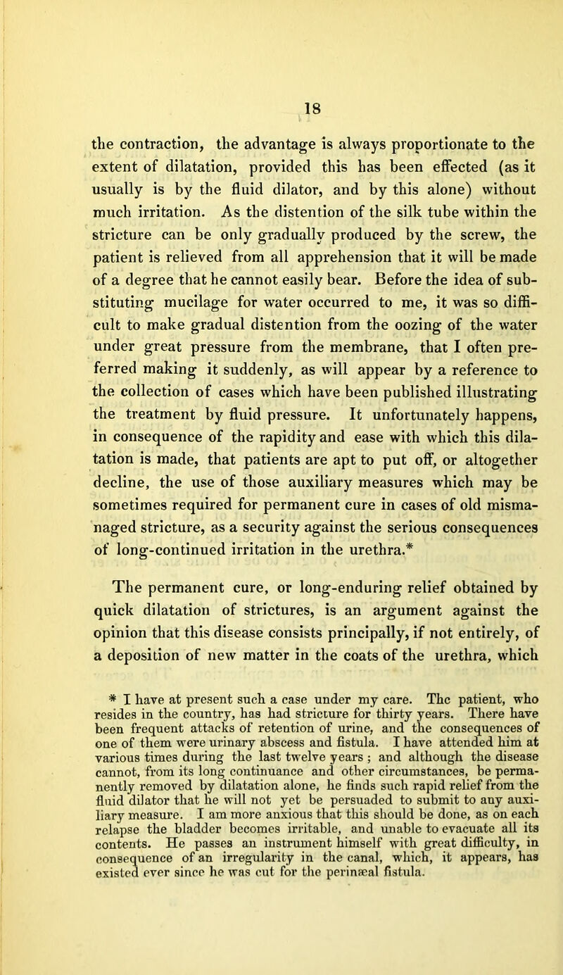 the contraction, the advantage is always proportionate to the extent of dilatation, provided this has been effected (as it usually is by the fluid dilator, and by this alone) without much irritation. As the distention of the silk tube within the stricture can be only gradually produced by the screw, the patient is relieved from all apprehension that it will be made of a degree that he cannot easily bear. Before the idea of sub- stituting mucilage for water occurred to me, it was so diffi- cult to make gradual distention from the oozing of the water under great pressure from the membrane, that I often pre- ferred making it suddenly, as will appear by a reference to the collection of cases which have been published illustrating the treatment by fluid pressure. It unfortunately happens, in consequence of the rapidity and ease with which this dila- tation is made, that patients are apt to put off, or altogether decline, the use of those auxiliary measures which may be sometimes required for permanent cure in cases of old misma- naged stricture, as a security against the serious consequences of long-continued irritation in the urethra.* The permanent cure, or long-enduring relief obtained by quick dilatation of strictures, is an argument against the opinion that this disease consists principally, if not entirely, of a deposition of new matter in the coats of the urethra, which * I have at present such a case under my care. The patient, who resides in the country, has had stricture for thirty years. There have been frequent attacks of retention of urine, and the consequences of one of them were urinary abscess and fistula. I have attended him at various times during the last twelve years ; and although the disease cannot, from its long continuance and other circumstances, be perma- nently removed by dilatation alone, he finds such rapid relief from the fluid dilator that he will not yet be persuaded to submit to any auxi- liary measure. I am more anxious that this should be done, as on each relapse the bladder becomes irritable, and unable to evacuate all its contents. He passes an instrument himself with great difficulty, in consequence of an irregularity in the canal, which, it appears, has existed ever since he was cut for the perinaeal fistula.