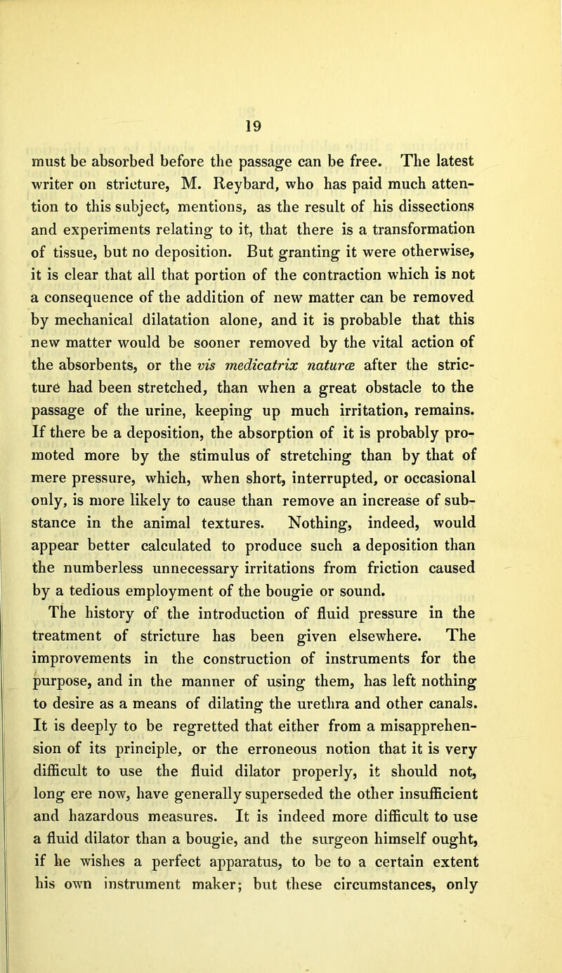 must be absorbed before the passage can be free. The latest writer on stricture, M. Reybard, who has paid much atten- tion to this subject, mentions, as the result of his dissections and experiments relating to it, that there is a transformation of tissue, but no deposition. But granting it were otherwise, it is clear that all that portion of the contraction which is not a consequence of the addition of new matter can be removed by mechanical dilatation alone, and it is probable that this new matter would be sooner removed by the vital action of the absorbents, or the vis medicatrix natures, after the stric- ture had been stretched, than when a great obstacle to the passage of the urine, keeping up much irritation, remains. If there be a deposition, the absorption of it is probably pro- moted more by the stimulus of stretching than by that of mere pressure, which, when short, interrupted, or occasional only, is more likely to cause than remove an increase of sub- stance in the animal textures. Nothing, indeed, would appear better calculated to produce such a deposition than the numberless unnecessary irritations from friction caused by a tedious employment of the bougie or sound. The history of the introduction of fluid pressure in the treatment of stricture has been given elsewhere. The improvements in the construction of instruments for the purpose, and in the manner of using them, has left nothing to desire as a means of dilating the urethra and other canals. It is deeply to be regretted that either from a misapprehen- sion of its principle, or the erroneous notion that it is very difficult to use the fluid dilator properly, it should not, long ere now, have generally superseded the other insufficient and hazardous measures. It is indeed more difficult to use a fluid dilator than a bougie, and the surgeon himself ought, if he wishes a perfect apparatus, to be to a certain extent his own instrument maker; but these circumstances, only