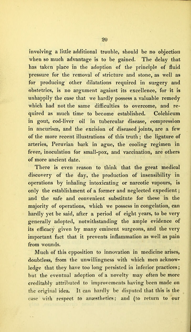 involving a little additional trouble, should be no objection when so much advantage is to be gained. The delay that has taken place in the adoption of the principle of fluid pressure for the removal of stricture and stone, as well as for producing other dilatations required in surgery and obstetrics, is no argument against its excellence, for it is unhappily the case that we hardly possess a valuable remedy which had not the same difficulties to overcome, and re- quired as much time to become established. Colchicum in gout, cod-liver oil in tubercular disease, compression in aneurism, and the excision of diseased joints, are a few of the more recent illustrations of this truth ; the ligature of arteries, Peruvian bark in ague, the cooling regimen in fever, inoculation for small-pox, and vaccination, are others of more ancient date. There is even reason to think that the great medical discovery of the day, the production of insensibility in operations by inhaling intoxicating or narcotic vapours, is only the establishment of a former and neglected expedient; and the safe and convenient substitute for these in the majority of operations, which we possess in congelation, can hardly yet be said, after a period of eight years, to be very generally adopted, notwithstanding the ample evidence of its efficacy given by many eminent surgeons, and the very important fact that it prevents inflammation as well as pain from wounds. Much of this opposition to innovation in medicine arises, doubtless, from the unwillingness with which men acknow- ledge that they have too long persisted in inferior practices; but the eventual adoption of a novelty may often be more creditably attributed to improvements having been made on the original idea. It can hardly be disputed that this is the case with respect to anaesthetics; and (to return to our