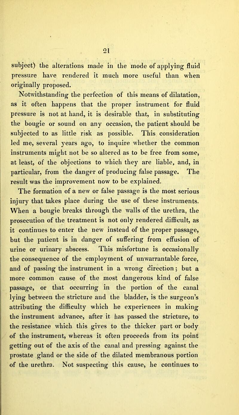 subject) the alterations made in the mode of applying fluid pressure have rendered it much more useful than when originally proposed. Notwithstanding the perfection of this means of dilatation, as it often happens that the proper instrument for fluid pressure is not at hand, it is desirable that, in substituting the bougie or sound on any occasion, the patient should be subjected to as little risk as possible. This consideration led me, several years ago, to inquire whether the common instruments might not be so altered as to be free from some, at least, of the objections to which they are liable, and, in particular, from the danger of producing false passage. The result was the improvement now to be explained. The formation of a new or false passage is the most serious injury that takes place during the use of these instruments. When a bougie breaks through the walls of the urethra, tlie prosecution of the treatment is not only rendered difficult, as it continues to enter the new instead of the proper passage, but the patient is in danger of suffering from effusion of urine or urinary abscess. This misfortune is occasionally the consequence of the employment of unwarrantable force, and of passing the instrument in a wrong direction; but a more common cause of the most dangerous kind of false passage, or that occurring in the portion of the canal lying between the stricture and the bladder, is the surgeon’s attributing the difficulty which he experiences in making the instrument advance, after it has passed the stricture, to the resistance which this gives to the thicker part or body of the instrument, whereas it often proceeds from its point getting out of the axis of the canal and pressing against the prostate gland or the side of the dilated membranous portion of the urethra. Not suspecting this cause, he continues to