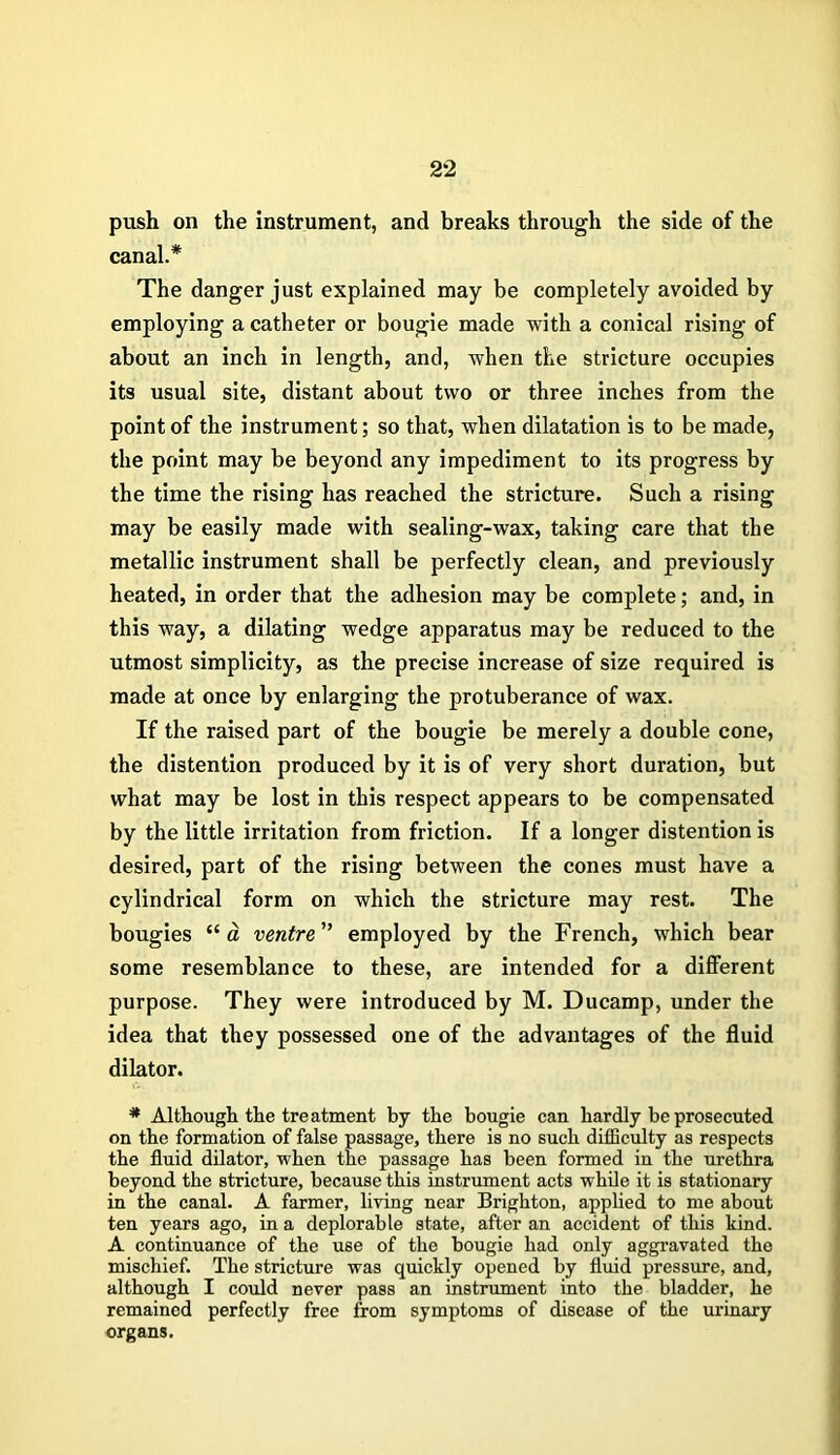 push on the instrument, and breaks through the side of the canal.* The danger just explained may be completely avoided by employing a catheter or bougie made with a conical rising of about an inch in length, and, when the stricture occupies its usual site, distant about two or three inches from the point of the instrument; so that, when dilatation is to be made, the point may be beyond any impediment to its progress by the time the rising has reached the stricture. Such a rising may be easily made with sealing-wax, taking care that the metallic instrument shall be perfectly clean, and previously heated, in order that the adhesion may be complete; and, in this way, a dilating wedge apparatus may be reduced to the utmost simplicity, as the precise increase of size required is made at once by enlarging the protuberance of wax. If the raised part of the bougie be merely a double cone, the distention produced by it is of very short duration, but what may be lost in this respect appears to be compensated by the little irritation from friction. If a longer distention is desired, part of the rising between the cones must have a cylindrical form on which the stricture may rest. The bougies “ a ventre ” employed by the French, which bear some resemblance to these, are intended for a different purpose. They were introduced by M. Ducamp, under the idea that they possessed one of the advantages of the fluid dilator. * Although the treatment by the bougie can hardly be prosecuted on the formation of false passage, there is no such difficulty as respects the fluid dilator, w'hen the passage has been formed in the urethra beyond the stricture, because this instrument acts while it is stationary in the canal. A farmer, living near Brighton, applied to me about ten years ago, in a deplorable state, after an accident of this kind. A continuance of the use of the bougie had only aggravated the mischief. The stricture was quickly opened by fluid pressure, and, although I could never pass an instrument into the bladder, he remained perfectly free from symptoms of disease of the urinary organs.