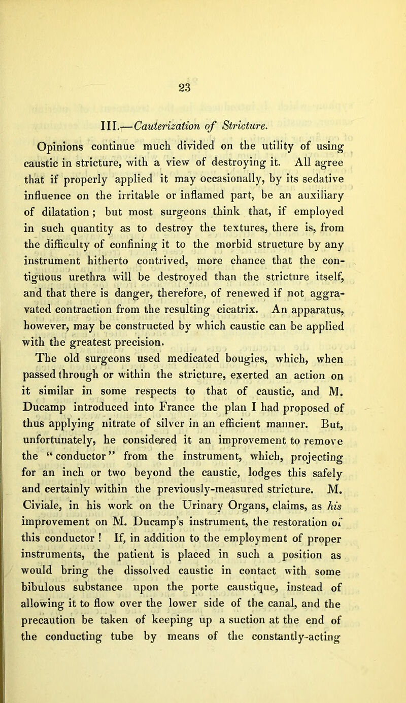 III.—Cauterization of Stricture. Opinions continue much divided on the utility of using caustic in stricture, with a view of destroying it. All agree that if properly applied it may occasionally, by its sedative influence on the irritable or inflamed part, be an auxiliary of dilatation; but most surgeons think that, if employed in such quantity as to destroy the textures, there is, from the difficulty of confining it to the morbid structure by any instrument hitherto contrived, more chance that the con- tiguous urethra will be destroyed than the stricture itself, and that there is danger, therefore, of renewed if not aggra- vated contraction from the resulting cicatrix. An apparatus, however, may be constructed by which caustic can be applied with the greatest precision. The old surgeons used medicated bougies, which, when passed through or within the stricture, exerted an action on it similar in some respects to that of caustic, and M. Ducamp introduced into France the plan I had proposed of thus applying nitrate of silver in an efficient manner. But, unfortunately, he considered it an improvement to remove the “conductor” from the instrument, which, projecting for an inch or two beyond the caustic, lodges this safely and certainly within the previously-measured stricture. M. Civiale, in his work on the Urinary Organs, claims, as his improvement on M. Ducamp’s instrument, the restoration of this conductor ! If, in addition to the employment of proper instruments, the patient is placed in such a position as would bring the dissolved caustic in contact with some bibulous substance upon the porte caustique, instead of allowing it to flow over the lower side of the canal, and the precaution be taken of keeping up a suction at the end of the conducting tube by means of the constantly-acting